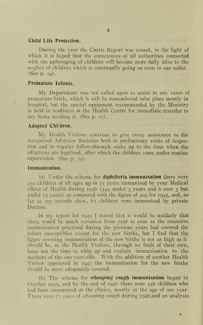 Child Life Protection. During tl;u year the Curtis Report was issued, in the light of whic.h it is hox)ed that the eouscienccs of all authorities connected with the upbringing of children will become more fully alive to the neglect of children which is continually going on even in our midst. (See p. 24). Premature Infants. Mv Department v'as not called upon to assist in any cases of premature birth, which it will be remembered take place mosth^ in hospital, but the special equipment recommended by the Ministr\^ is held in readiness at the Health Centre for immediate transfer to ail}- home needing it. (See p. 2t) . Adopted Chi'dren. My Health Visitors continue to give ever_v assistance to the recognised Adoption Societies both in preliminary visits of inspec- tion and in regular follow-through visits up to the time when the adoptions are legalised, after which the children come under routine supervision. (Seep. 25). Immunisation. (a) Under the scheme for diphtheria immunisation there were 450 children of all ages up to 15 years immunised by your Medical officer of Health during 1946 (444 under 5 ^-ears and 6 over 5 but under 15 years) as compared with the figure of 505 for 1945, and, so far as my records show, 62 children were immunised b\' private Doctors. In nyv report for 1945 1 stated that it would be unlikely that there would be much variation from year to year as the intensive immnnisation practised during the previous years had covered Uie infant susceptibles except for the new births, but I find that the figure covering immunisation of the new births is not as high as it should be, as the Health Visitors, through no fault of their own, have not t,he time to whip up and explain immunisation to the mothers of the one year-olds. With the addition of another Health \hsitor appointed in 1947 the immunisation for the new births should be more adequately covered. (b) The scheme for whooping cough immunisation began in October TQ45, and by the end of 1946 there were 546 children who had been immunised at the clinics, mostly at the age of one year. 'I'liere were cases of whooping cough during 1946,and an analysis