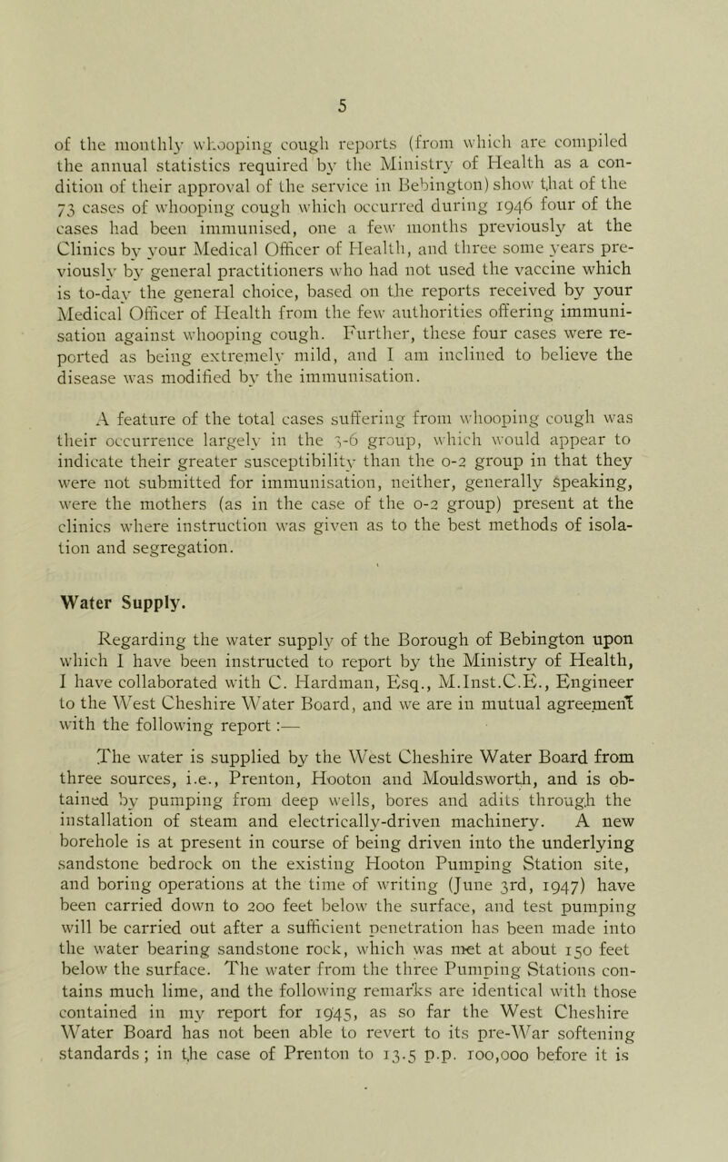 of the mouthl}’ whooping cough reports (from which are compiled the annual statistics required by the Ministry of Health as a con- dition of their approval of the service in Bebington) show that of the 73 cases of whooping cough which occurred during 1946 four of the cases had been immunised, one a few months previously at the Clinics by your Medical Officer of Health, and three some years pre- vioush' by general practitioners who had not used the vaccine which is to-day the general choice, based on the reports received by your Medical Officer of Health from the few authorities offering immuni- sation against whooping cough. Further, these four cases were re- ported as being extremel,v mild, and I am inclined to believe the disease was modified by the immunisation. A feature of the total cases suffering from whooping cough was their occurrence largely in the 3-6 group, which would appear to indicate their greater susceptibility than the 0-2 group in that they were not submitted for immunisation, neither, generally Speaking, were the mothers (as in the case of the 0-2 group) present at the clinics where instruction was given as to the best methods of isola- tion and segregation. Water Supply. Regarding the water supph^ of the Borough of Bebington upon which I have been instructed to I'eport by the Ministry of Health, I have collaborated with C. Hardman, Esq., M.Inst.C.E., Engineer to the West Cheshire Water Board, and we are in mutual agreemeni with the following report:— The water is supplied by the West Cheshire Water Board from three sources, i.e., Prenton, Hooton and Mouldsworth, and is ob- tained by pumping from deep wells, bores and adits through the installation of steam and electrically-driven machinery. A new borehole is at present in course of being driven into the underlying sandstone bedrock on the existing Hooton Pumping Station site, and boring operations at the time of writing (June 3rd, 1947) have been carried down to 200 feet below the surface, and test pumping will be carried out after a sufficient penetration has been made into the water bearing sandstone rock, which was nret at about 150 feet below the surface. The water from the three Pumping Stations con- tains much lime, and the following remarks are identical with those contained in my report for 1945, as so far the West Cheshire Water Board has not been able to revert to its pre-War softening standards; in t,he case of Prenton to 13.5 p.p. roo,ooo before it i.s