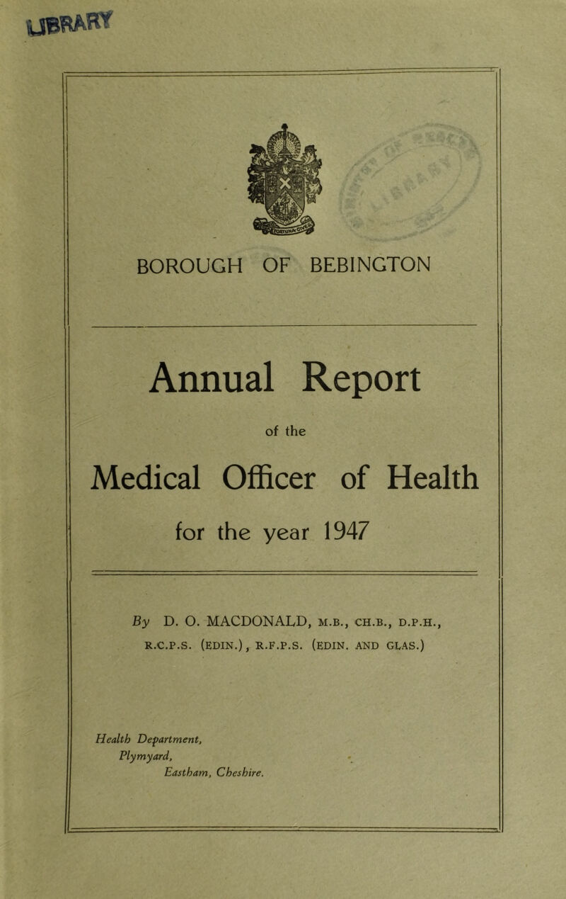 Annual Report of the Medical Officer of Health for the year 1947 By D. O. MACDONALD, m.b., ch.b., d.p.h., R.C.P.S. (EDIN.), R.F.P.S. (EDIN. AND GEAS.) Health Department, Plymyard, East ham, Cheshire.