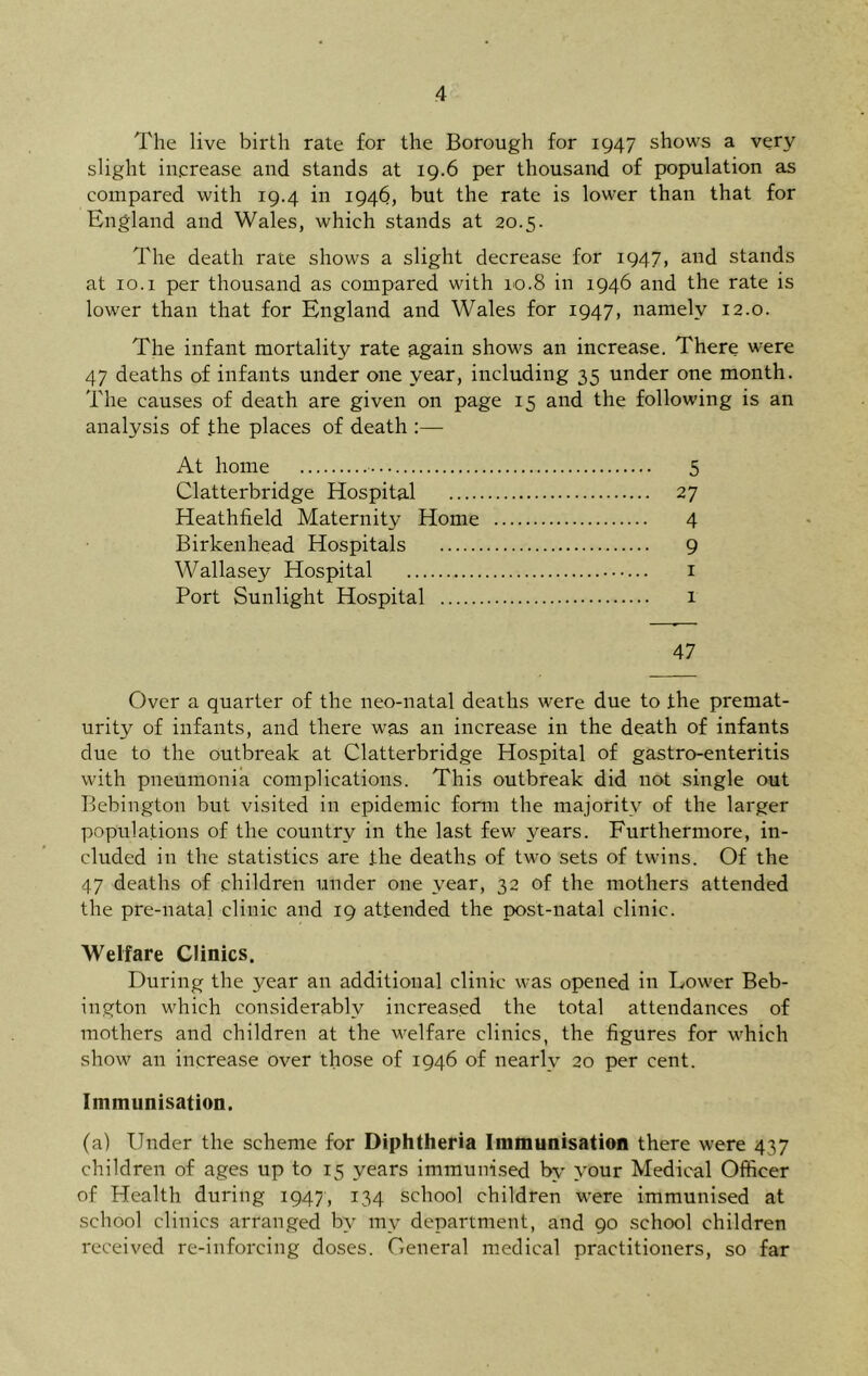 The live birth rate for the Borough for 1947 shows a very slight increase and stands at 19.6 per thousand of population as compared with 19.4 in 1946, but the rate is lower than that for England and Wales, which stands at 20.5. The death rate shows a slight decrease for 1947, and stands at 10.1 per thousand as compared with 10.8 in 1946 and the rate is lower than that for England and Wales for 1947, namely 12.0. The infant mortality rate again shows an increase. There were 47 deaths of infants under one year, including 35 under one month. The causes of death are given on page 15 and the following is an analysis of the places of death At home 5 Clatterbridge Hospital 27 Heathfield Maternity Home 4 Birkenhead Hospitals 9 Wallasey Hospital 1 Port Sunlight Hospital 1 47 Over a quarter of the neo-natal deaths were due to the premat- urity of infants, and there was an increase in the death of infants due to the outbreak at Clatterbridge Hospital of gastro-enteritis with pneumonia complications. This outbreak did not single out Bebington but visited in epidemic form the majority of the larger populations of the country in the last few years. Furthermore, in- cluded in the statistics are the deaths of two sets of twins. Of the 47 deaths of children under one year, 32 of the mothers attended the pre-natal clinic and 19 attended the post-natal clinic. Welfare Clinics. During the year an additional clinic was opened in Lower Beb- ington which considerably increased the total attendances of mothers and children at the welfare clinics, the figures for which show an increase over those of 1946 of nearly 20 per cent. Immunisation. (a) Under the scheme for Diphtheria Immunisation there were 437 children of ages up to 15 years immunised by your Medical Officer of Health during 1947, 134 school children were immunised at school clinics arranged by mv department, and 90 school children received re-inforcing doses. General medical practitioners, so far
