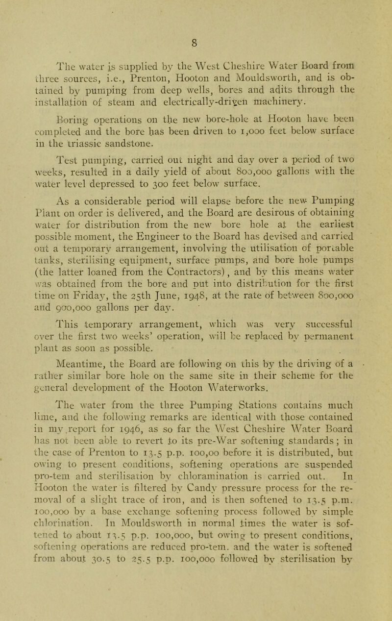 The water is supplied by the West Cheshire Water Board from three sources, i.e., Prenton, Hooton and Mouldsworth, and is ob- tained by pumping from deep wells, bores and adits through the installation of steam and electricallv-driteli machine^. Boring operations on the new bore-hole at Hooton have been completed and the bore has been driven to 1,000 feet below surface in the triassic sandstone. Test pumping, carried out night and day over a period of two weeks, resulted in a daily yield of about 800,000 gallons with the water level depressed to 300 feet below surface. As a considerable period will elapse before the new Pumping Plant on order is delivered, and the Board are desirous of obtaining water for distribution from the new bore hole a.t the earliest possible moment, the Engineer to the Board has devised and carried out a temporary arrangement, involving the utilisation of portable tanks, sterilising equipment, surface pumps, and bore hole pumps (the latter loaned from the Contractors), and bv this means water was obtained from the bore and put into distribution for the first time on Friday, the 25th June, 1948, at the rate of between 800,000 and 900,000 gallons per day. This temporary arrangement, which was very successful over the first two weeks’ operation, will be replaced by permanent plant as soon as possible. Meantime, the Board are following on this by the driving of a rather similar bore hole on the same site in their scheme for the general development of the Hooton Waterworks. The water from the three Pumping Stations contains much lime, and the following remarks are identical with those contained in my.report for 1946, as so far the West Cheshire Water Board has not been able to revert .to its pre-War softening standards ; in the case of Prenton to 13.5 p.p. 100,00 before it is distributed, but owing to present conditions, softening operations are suspended pro-tern and sterilisation by chloramination is carried out. In Hooton the water is filtered by Candy pressure process for the re- moval of a slight trace of iron, and is then softened to 13.5 p.m. 100,000 by a base exchange softening process followed bv simple chlorination. In Mouldsworth in normal times the water is sof- tened to about 13.5 p.p. 100,000, but owing to present conditions, softening operations are reduced pro-tem. and the water is softened from about 30.5 to 25.5 p.p. 100,000 followed by sterilisation by