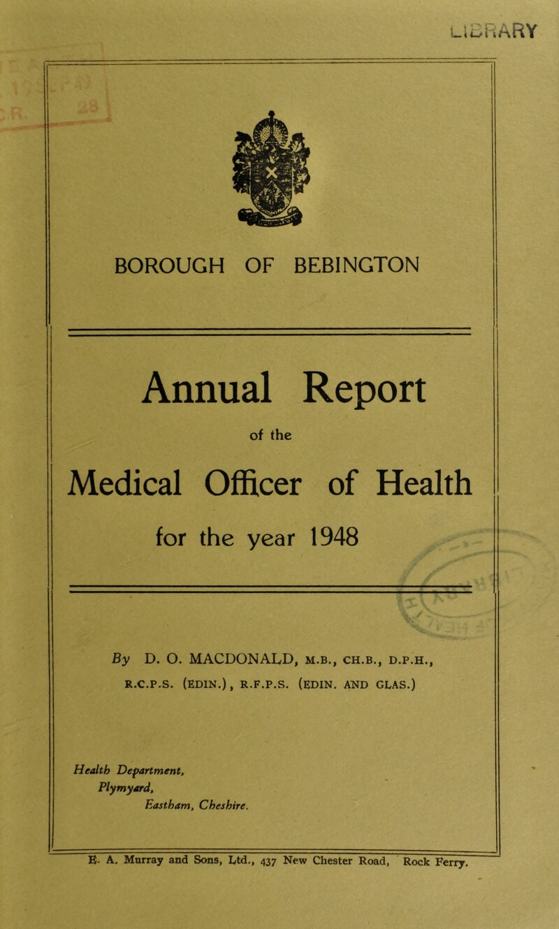 UERARY BOROUGH OF BEBINGTON Annual Report of the Medical Officer of Health for the year 1948 By D. O. MACDONALD, m.b., ch.b., d.p.h., R.C.P.S. (EDIN.), R.F.P.S. (EDIN. AND GLAS.) Health Department, Plymyard, Eastham, Cheshire. E- A. Murray and Sons, Ltd., 437 New Chester Road, Rock Ferry.