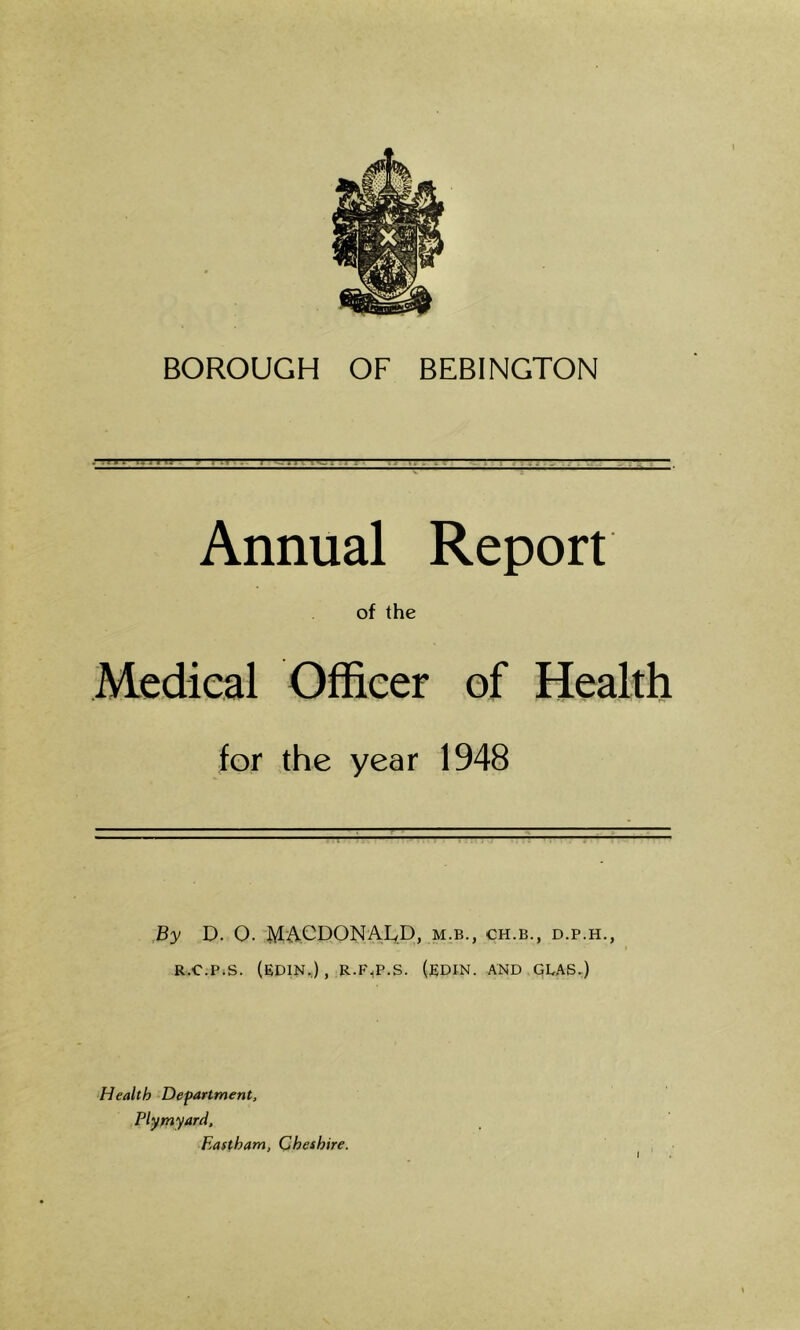 BOROUGH OF BEBINGTON . 11 ?» .1 r. . . Annual Report of the Medical Officer of Health for the year 1948 By D. O. MACDONALD, m.b., ch.b., d.p.h., R.C.P.S. (EDIN.) , R.F^.S. (EDIK. AND GLAS.) Health Department, Plymyard, Eastham, Cheshire.