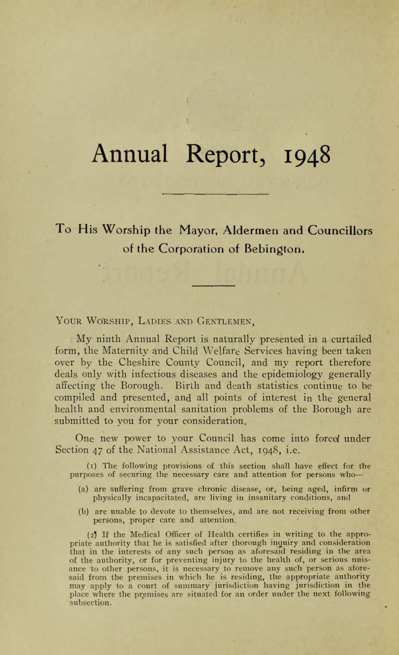 Annual Report, 1948 To His Worship the Mayor, Aldermen and Councillors of the Corporation of Bebington. Your Worship, Ladies and Gentlemen, My ninth Annual Report is naturally presented in a curtailed form, the Maternity and Child Welfare Services having been taken over by the Cheshire County Council, and my report therefore deals only with infectious diseases and the epidemiology generally affecting the Borough. Birth and death statistics continue to be compiled and presented, and all points of interest in the general health and environmental sanitation problems of the Borough are submitted to you for your consideration. One new power to your Council has come into force/ under Section 47 of the National Assistance Act, 1948, i.e. (1) The following provisions of this section shall have effect for the purposes of securing the necessary care and attention for persons who— (a) are suffering from grave chronic disease, or, being aged, infirm or physically incapacitated, are living in insanitary conditions, and (b) are unable to devote to themselves, and are not receiving from other persons, proper care and attention. (2I If the Medical Officer of Health, certifies in writing to the appro- priate authority that lie is satisfied after thorough inouiry and consideration that in the interests of any such person as aforesaid residing in the area of the authority, or for preventing injury to the health of, or serious nuis- ance to other persons, it is necessary to remove any such person as afore- said from the premises in which he is residing, the appropriate authority may apply to a court of summary jurisdiction having jurisdiction in the place where the premises are situated for an order under the next following subsection.