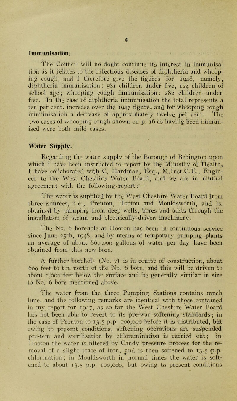 Ini in Utilisation. The Council will no doubt continue its interest in immunisa- tion as it relates to the infectious diseases of diphtheria and whoop- ing cough, and I therefore give the figures for 1948, namely, diphtheria immunisation: 581 children Under five, 124 children of school age; whooping cough immunisation : 282 children under five. In the case of diphtheria immunisation the total represents a ten per cent, increase over the 1947 figure., and for whooping cough immunisation a decrease of approximately twelve per cent. The two cases of whooping cough shown on p. 16 as having been immun- ised were both mild cases. Water Supply. % Regarding the water supply of the Borough of Bebington upon Which I have been instructed to report by the Ministry of Health, I have collaborated with C. Hardman, Esq., M.Inst.C.E., Engin- eer to the West Cheshire Water Board, and we are in mutual agreement with the following-report:—• The water is supplied by the West Cheshire Water Board from three (sources, 'i.e., PreUton, Hooton and MouldsWorth, and is obtained by pumping from deep wells, bores and adi'ts through the installation of steam and electrically-driven fnachinery. The No. 6 borehole at Hooton has been in continuous service since June 25th, 1948, and by means of temporary pumping plants an average of about 860.,000 gallons of water per day have been obtained from this new bore. A further borehole (No. 7) is in course of construction, about 600 feet to the north of the No. 6 bore, and this will be driven to about 1,000 feet below the surface and be generally similar in size to No. 6 bore mentioned above. The water from the three Pumping Stations contains much lime, and the following remarks are identical with those contained in mv report for 1947, as so far the West Cheshire Water Board has not been able to revert to its pre-war softening standards ; in the case of Prenton to 13.5 p.p. 100,000 before it is distributed, but owing to present conditions, softening operations are suspended pro-tern1 and sterilisation by chloramination is carried out; in Hooton the water is filtered bv Candy pressure process for the re- moval of a slight trace of iron, and is then softened to 13.5 p.p. chlorination ; in Mouldsworth in normal times the water is soft- ened to about 13.5 p.p. 100,odo, but owing to present conditions