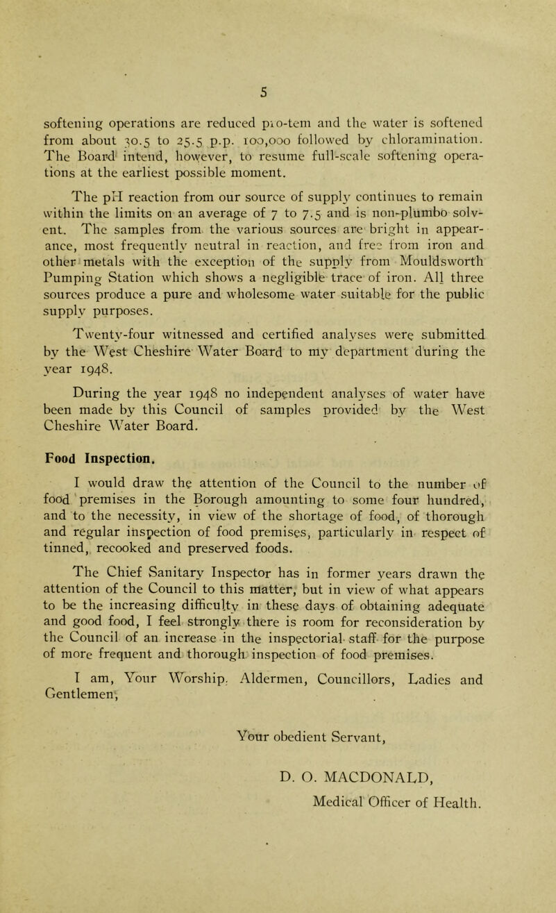 softening operations are reduced pio-tem and the water is softened from about ^0.5 to 25.5 p.p. 100,000 followed by chloramination. The Board intend, however, to resume full-scale softening opera- tions at the earliest possible moment. The pH reaction from our source of suppA continues to remain within the limits on an average of 7 to 7.5 and is non-plumbo solv- ent. The samples from the various sources are bright in appear- ance, most frequently neutral in reaction, and free from iron and other metals with the exception of the supply from Mouldsworth Pumping Station which shows a negligible trace of iron. All three sources produce a pure and wholesome water suitable for the public supply purposes. Twenty-four witnessed and certified analyses were submitted bv the West Cheshire Water Board to mv department during the year 1948. During the year 1948 no independent analyses of water have been made by this Council of samples provided by the West Cheshire Water Board. Food Inspection. I would draw the attention of the Council to the number of food premises in the Borough amounting to some four hundred, and to the necessity, in view of the shortage of food, of thorough and regular inspection of food premises, particularly in respect of tinned, recooked and preserved foods. The Chief Sanitary Inspector has in former years drawn the attention of the Council to this matter, but in view of what appears to be the increasing difficulty in these days of obtaining adequate and good food, I feel strongly there is room for reconsideration by the Council of an increase in the inspectorial staff for the purpose of more frequent and thorough inspection of food premises. I am, Your Worship. Aldermen, Councillors, Ladies and Gentlemen, Your obedient Servant, D. O. MACDONALD, Medical Officer of Health.