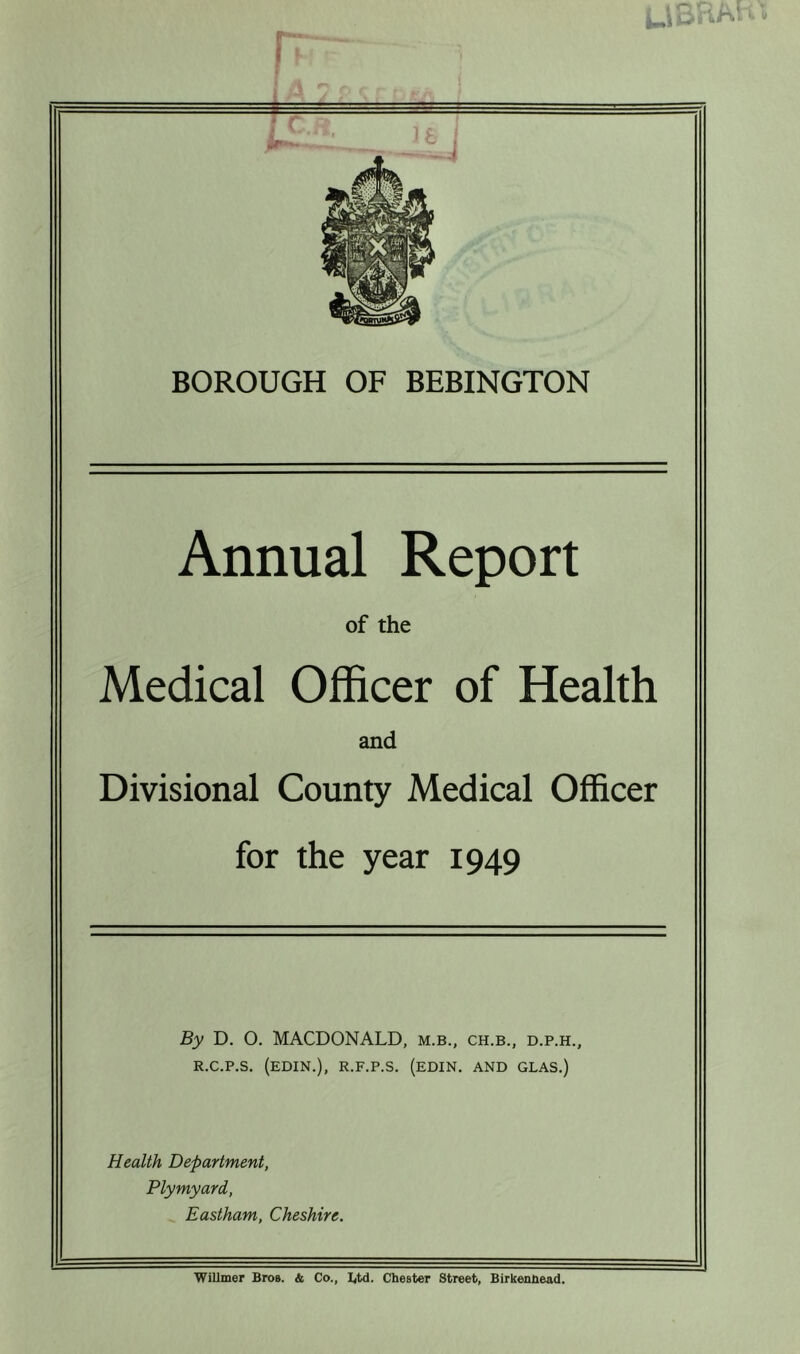 1.1 BH AH t BOROUGH OF BEBINGTON Annual Report of the Medical Officer of Health and Divisional County Medical Officer for the year 1949 By D. O. MACDONALD, m.b., ch.b., d.p.h., r.c.p.s. (edin.), r.f.p.s. (edin. and glas.) Health Department, Plymyard, Eastham, Cheshire. Wilimer Bros. & Co., Btd. Chester Street, Birkenhead.