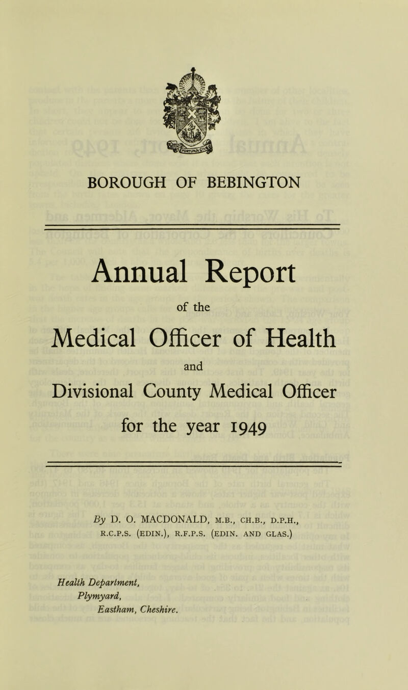 BOROUGH OF BEBINGTON Annual Report of the Medical Officer of Health and Divisional County Medical Officer for the year 1949 By D. O. MACDONALD, m.b., ch.b., d.p.h., r.c.p.s. (edin.), r.f.p.s. (edin. and glas.) Health Department, Plymyard, Eastham, Cheshire.