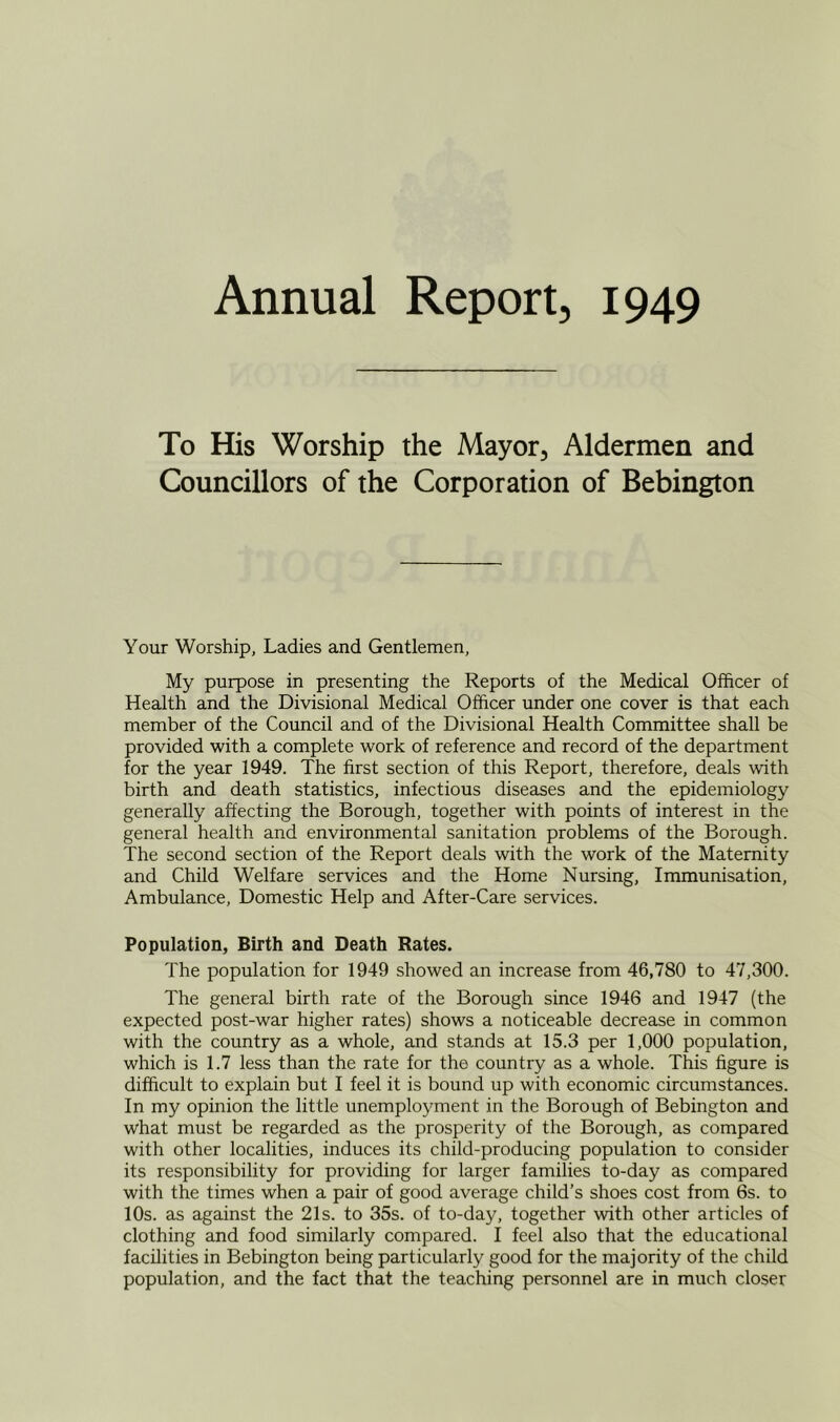 Annual Report, 1949 To His Worship the Mayor, Aldermen and Councillors of the Corporation of Bebington Your Worship, Ladies and Gentlemen, My purpose in presenting the Reports of the Medical Officer of Health and the Divisional Medical Officer under one cover is that each member of the Council and of the Divisional Health Committee shall be provided with a complete work of reference and record of the department for the year 1949. The first section of this Report, therefore, deals with birth and death statistics, infectious diseases and the epidemiology generally affecting the Borough, together with points of interest in the general health and environmental sanitation problems of the Borough. The second section of the Report deals with the work of the Maternity and Child Welfare services and the Home Nursing, Immunisation, Ambulance, Domestic Help and After-Care services. Population, Birth and Death Rates. The population for 1949 showed an increase from 46,780 to 47,300. The general birth rate of the Borough since 1946 and 1947 (the expected post-war higher rates) shows a noticeable decrease in common with the country as a whole, and stands at 15.3 per 1,000 population, which is 1.7 less than the rate for the country as a whole. This figure is difficult to explain but I feel it is bound up with economic circumstances. In my opinion the little unemployment in the Borough of Bebington and what must be regarded as the prosperity of the Borough, as compared with other localities, induces its child-producing population to consider its responsibility for providing for larger families to-day as compared with the times when a pair of good average child’s shoes cost from 6s. to 10s. as against the 21s. to 35s. of to-day, together with other articles of clothing and food similarly compared. I feel also that the educational facilities in Bebington being particularly good for the majority of the child population, and the fact that the teaching personnel are in much closer