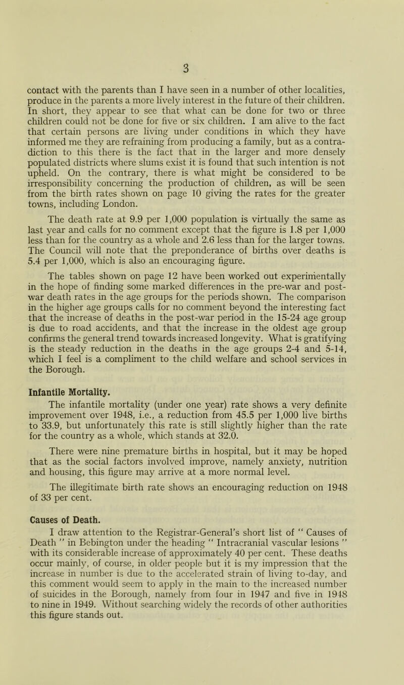 contact with the parents than I have seen in a number of other localities, produce in the parents a more lively interest in the future of their children. In short, they appear to see that what can be done for two or three children could not be done for five or six children. I am alive to the fact that certain persons are living under conditions in which they have informed me they are refraining from producing a family, but as a contra- diction to this there is the fact that in the larger and more densely populated districts where slums exist it is found that such intention is not upheld. On the contrary, there is what might be considered to be irresponsibility concerning the production of children, as will be seen from the birth rates shown on page 10 giving the rates for the greater towns, including London. The death rate at 9.9 per 1,000 population is virtually the same as last year and calls for no comment except that the figure is 1.8 per 1,000 less than for the country as a whole and 2.6 less than for the larger towns. The Council will note that the preponderance of births over deaths is 5.4 per 1,000, which is also an encouraging figure. The tables shown on page 12 have been worked out experimentally in the hope of hnding some marked differences in the pre-war and post- war death rates in the age groups for the periods shown. The comparison in the higher age groups calls for no comment beyond the interesting fact that the increase of deaths in the post-war period in the 15-24 age group is due to road accidents, and that the increase in the oldest age group confirms the general trend towards increased longevity. What is gratifying is the steady reduction in the deaths in the age groups 2-4 and 5-14, which I feel is a compliment to the child welfare and school services in the Borough. Infantile Mortality. The infantile mortality (under one year) rate shows a very definite improvement over 1948, i.e., a reduction from 45.5 per 1,000 live births to 33.9, but unfortunately this rate is still slightly higher than the rate for the country as a whole, which stands at 32.0. There were nine premature births in hospital, but it may be hoped that as the social factors involved improve, namely anxiety, nutrition and housing, this figure may arrive at a more normal level. The illegitimate birth rate shows an encouraging reduction on 1948 of 33 per cent. Causes of Death. I draw attention to the Registrar-General’s short list of “ Causes of Death ” in Bebington under the heading “ Intracranial vascular lesions ” with its considerable increase of approximately 40 per cent. These deaths occur mainly, of course, in older people but it is my impression that the increase in number is due to the accelerated strain of living to-day, and this comment would seem to apply in the main to the increased number of suicides in the Borough, namely from four in 1947 and five in 1918 to nine in 1949. Without searching widely the records of other authorities this figure stands out.