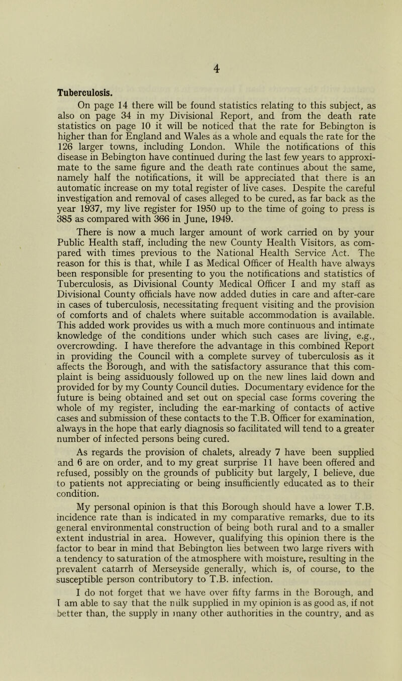 Tuberculosis. On page 14 there will be found statistics relating to this subject, as also on page 34 in my Divisional Report, and from the death rate statistics on page 10 it will be noticed that the rate for Bebington is higher than for England and Wales as a whole and equals the rate for the 126 larger towns, including London. While the notifications of this disease in Bebington have continued during the last few years to approxi- mate to the same figure and the death rate continues about the same, namely half the notifications, it will be appreciated that there is an automatic increase on my total register of live cases. Despite the careful investigation and removal of cases alleged to be cured, as far back as the year 1937, my live register for 1950 up to the time of going to press is 385 as compared with 366 in June, 1949. There is now a much larger amount of work carried on by your Public Health staff, including the new County Health Visitors, as com- pared with times previous to the National Health Service Act. The reason for this is that, while I as Medical Officer of Health have always been responsible for presenting to you the notifications and statistics of Tuberculosis, as Divisional County Medical Officer I and my staff as Divisional County officials have now added duties in care and after-care in cases of tuberculosis, necessitating frequent visiting and the provision of comforts and of chalets where suitable accommodation is available. This added work provides us with a much more continuous and intimate knowledge of the conditions under which such cases are living, e.g., overcrowding. I have therefore the advantage in this combined Report in providing the Council with a complete survey of tuberculosis as it affects the Borough, and with the satisfactory assurance that this com- plaint is being assiduously followed up on the new lines laid down and provided for by my County Council duties. Documentary evidence for the future is being obtained and set out on special case forms covering the whole of my register, including the ear-marking of contacts of active cases and submission of these contacts to the T.B. Officer for examination, always in the hope that early diagnosis so facilitated will tend to a greater number of infected persons being cured. As regards the provision of chalets, already 7 have been supplied and 6 are on order, and to my great surprise 11 have been offered and refused, possibly on the grounds of publicity but largely, I believe, due to patients not appreciating or being insufficiently educated as to their condition. My personal opinion is that this Borough should have a lower T.B. incidence rate than is indicated in my comparative remarks, due to its general environmental construction of being both rural and to a smaller extent industrial in area. However, qualifying this opinion there is the factor to bear in mind that Bebington lies between two large rivers with a tendency to saturation of the atmosphere with moisture, resulting in the prevalent catarrh of Merseyside generally, which is, of course, to the susceptible person contributory to T.B. infection. I do not forget that we have over fifty farms in the Borough, and I am able to say that the n lilk supplied in my opinion is as good as, if not better than, the supply in many other authorities in the country, and as