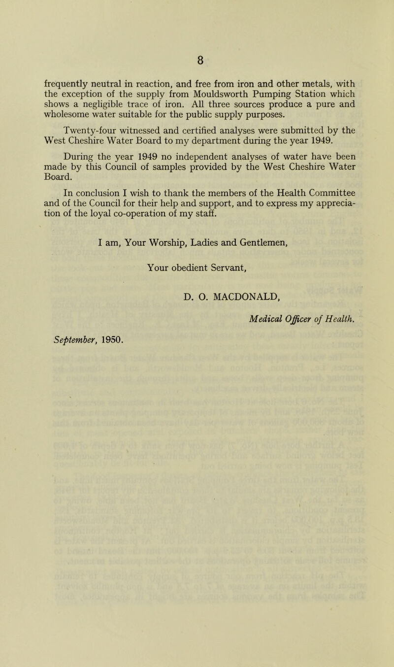 frequently neutral in reaction, and free from iron and other metals, with the exception of the supply from Mouldsworth Pumping Station which shows a negligible trace of iron. All three sources produce a pure and wholesome water suitable for the public supply purposes. Twenty-four witnessed and certified analyses were submitted by the West Cheshire Water Board to my department during the year 1949. During the year 1949 no independent analyses of water have been made by this Council of samples provided by the West Cheshire Water Board. In conclusion I wish to thank the members of the Health Committee and of the Council for their help and support, and to express my apprecia- tion of the loyal co-operation of my staff. I am. Your Worship, Ladies and Gentlemen, Your obedient Servant, D. O. MACDONALD, Medical Officer of Health. September, 1950.