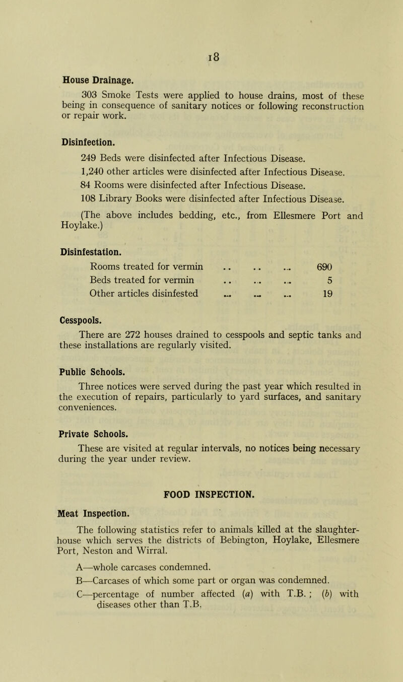 House Drainage. 303 Smoke Tests were applied to house drains, most of these being in consequence of sanitary notices or following reconstruction or repair work. Disinfection. 249 Beds were disinfected after Infectious Disease. 1,240 other articles were disinfected after Infectious Disease. 84 Rooms were disinfected after Infectious Disease. 108 Library Books were disinfected after Infectious Disease. (The above includes bedding, etc., from Ellesmere Port and Hoylake.) Disinfestation. Rooms treated for vermin • • • • ... 690 Beds treated for vermin • • ... ... 5 Other articles disinfested # - 19 Cesspools. There are 272 houses drained to cesspools and septic tanks and these installations are regularly visited. Public Schools. Three notices were served during the past year which resulted in the execution of repairs, particularly to yard surfaces, and sanitary conveniences. Private Schools. These are visited at regular intervals, no notices being necessary during the year under review. FOOD INSPECTION. Meat Inspection. The following statistics refer to animals killed at the slaughter- house which serves the districts of Bebington, Hoylake, Ellesmere Port, Neston and Wirral. A—whole carcases condemned. B—Carcases of which some part or organ was condemned. C—percentage of number affected (a) with T.B. ; (b) with diseases other than T.B.