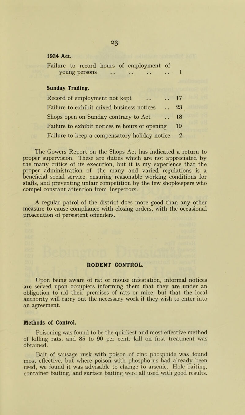 1934 Act. Failure to record hours of employment of young persons 1 Sunday Trading. Record of employment not kept Failure to exhibit mixed business notices Shops open on Sunday contrary to Act Failure to exhibit notices re hours of opening Failure to keep a compensatory holiday notice 17 23 18 19 2 The Gowers Report on the Shops Act has indicated a return to proper supervision. These are duties which are not appreciated by the many critics of its execution, but it is my experience that the proper administration of the many and varied regulations is a beneficial social service, ensuring reasonable working conditions for staffs, and preventing unfair competition by the few shopkeepers who compel constant attention from Inspectors. A regular patrol of the district does more good than any other measure to cause compliance with closing orders, with the occasional prosecution of persistent offenders. Upon being aware of rat or mouse infestation, informal notices are served upon occupiers informing them that they are under an obligation to rid their premises of rats or mice, but that the local authority will carry out the necessary work if they wish to enter into an agreement. Methods of Control. Poisoning was found to be the quickest and most effective method of killing rats, and 85 to 90 per cent, kill on first treatment was obtained. Bait of sausage rusk with poison of zinc phosphide was found most effective, but where poison with phosphorus had already been used, we found it was advisable to change to arsenic. Hole baiting, container baiting, and surface baiting were all used with good results. RODENT CONTROL.