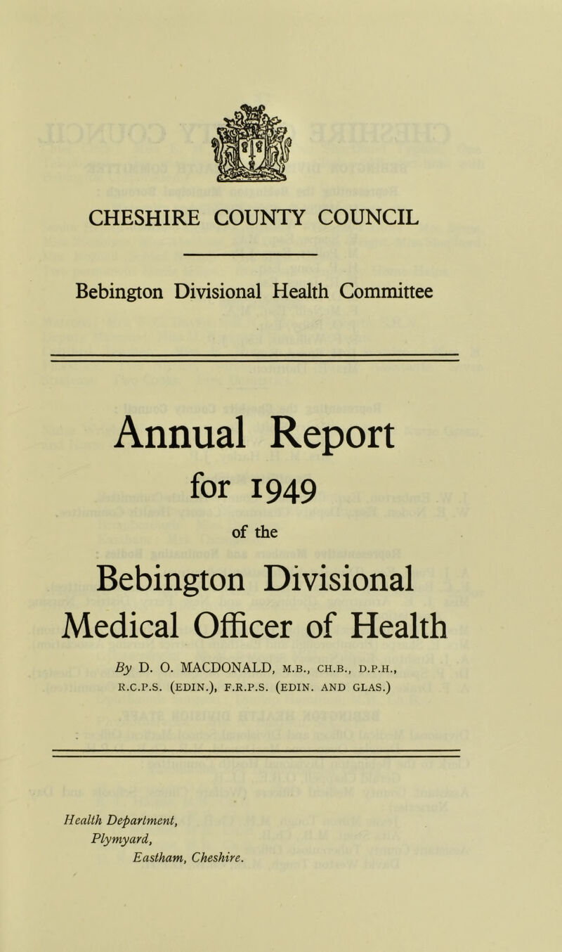 Bebington Divisional Health Committee Annual Report for 1949 of the Bebington Divisional Medical Officer of Health By D. 0. MACDONALD, m.b., ch.b., d.p.h., r.c.p.s. (edin.), f.r.p.s. (edin. and glas.) Health Department, Plymyard, Eastham, Cheshire.