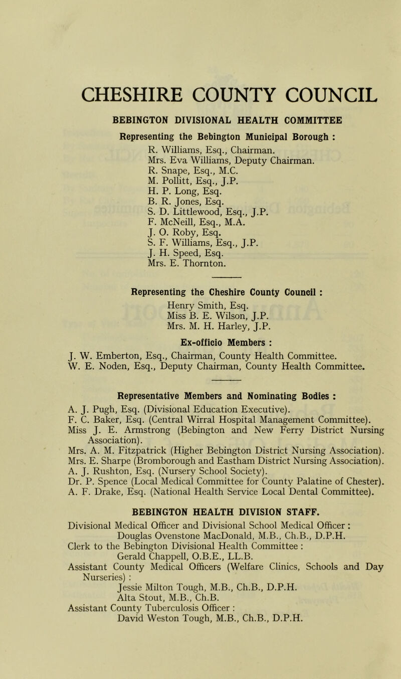 BEBINGTON DIVISIONAL HEALTH COMMITTEE Representing the Bebington Municipal Borough : R. Williams, Esq., Chairman. Mrs. Eva Williams, Deputy Chairman. R. Snape, Esq., M.C. M. Pollitt, Esq., J.P. H. P. Long, Esq. B. R. Jones, Esq. S. D. Littlewood, Esq., J.P. F. McNeill, Esq., M.A. J. O. Roby, Esq. S. F. Williams, Esq., J.P. J. H. Speed, Esq. Mrs. E. Thornton. Representing the Cheshire County Council : Henry Smith, Esq. Miss B. E. Wilson, J.P. Mrs. M. H. Harley, J.P. Ex-officio Members : J. W. Emberton, Esq., Chairman, County Health Committee. W. E. Noden, Esq., Deputy Chairman, County Health Committee. Representative Members and Nominating Bodies : A. J. Pugh, Esq. (Divisional Education Executive). F. C. Baker, Esq. (Central Wirral Hospital Management Committee). Miss J. E. Armstrong (Bebington and New Ferry District Nursing Association). Mrs. A. M. Fitzpatrick (Higher Bebington District Nursing Association). Mrs. E. Sharpe (Bromborough and Eastham District Nursing Association). A. J. Rushton, Esq. (Nursery School Society). Dr. P. Spence (Local Medical Committee for County Palatine of Chester). A. F. Drake, Esq. (National Health Service Local Dental Committee). BEBINGTON HEALTH DIVISION STAFF. Divisional Medical Officer and Divisional School Medical Officer: Douglas Ovenstone MacDonald, M.B., Ch.B., D.P.H. Clerk to the Bebington Divisional Health Committee : Gerald Chappell, O.B.E., LL.B. Assistant County Medical Officers (Welfare Clinics, Schools and Day Nurseries) : Jessie Milton Tough, M.B., Ch.B., D.P.H. Alta Stout, M.B., Ch.B. Assistant County Tuberculosis Officer : David Weston Tough, M.B., Ch.B., D.P.H.