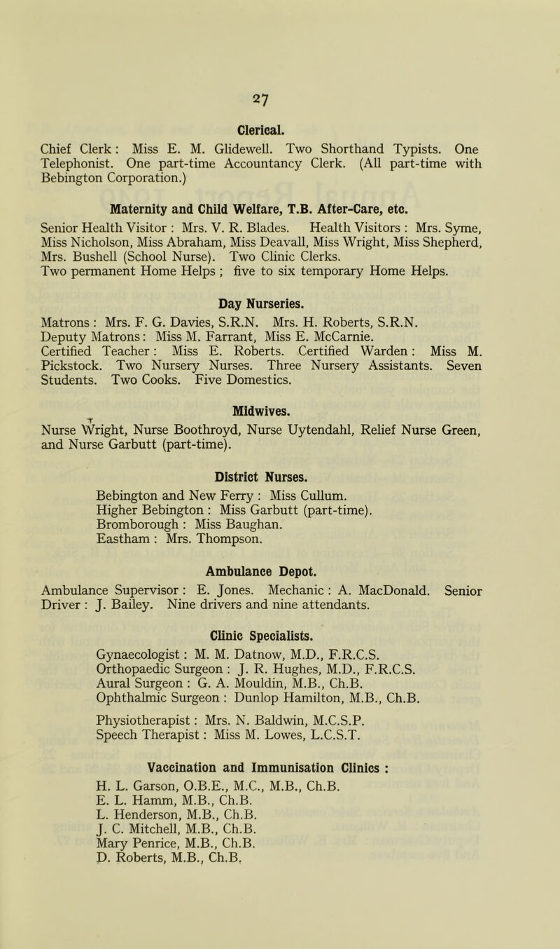 Clerical. Chief Clerk: Miss E. M. Glidewell. Two Shorthand Typists. One Telephonist. One part-time Accountancy Clerk. (All part-time with Bebington Corporation.) Maternity and Child Welfare, T.B. After-Care, etc. Senior Health Visitor : Mrs. V. R. Blades. Health Visitors : Mrs. Syme, Miss Nicholson, Miss Abraham, Miss Deavall, Miss Wright, Miss Shepherd, Mrs. Bushell (School Nurse). Two Clinic Clerks. Two permanent Home Helps ; five to six temporary Home Helps. Day Nurseries. Matrons : Mrs. F. G. Davies, S.R.N. Mrs. H. Roberts, S.R.N. Deputy Matrons: Miss M. Farrant, Miss E. McCarnie. Certified Teacher: Miss E. Roberts. Certified Warden: Miss M. Pickstock. Two Nursery Nurses. Three Nursery Assistants. Seven Students. Two Cooks. Five Domestics. Midwives. T Nurse Wright, Nurse Boothroyd, Nurse Uytendahl, Relief Nurse Green, and Nurse Garbutt (part-time). District Nurses. Bebington and New Ferry : Miss Cullum. Higher Bebington : Miss Garbutt (part-time). Bromborough : Miss Baughan. Eastham : Mrs. Thompson. Ambulance Depot. Ambulance Supervisor : E. Jones. Mechanic : A. MacDonald. Senior Driver : J. Bailey. Nine drivers and nine attendants. Clinic Specialists. Gynaecologist: M. M. Datnow, M.D., F.R.C.S. Orthopaedic Surgeon : J. R. Hughes, M.D., F.R.C.S. Aural Surgeon : G. A. Mouldin, M.B., Ch.B. Ophthalmic Surgeon : Dunlop Hamilton, M.B., Ch.B. Physiotherapist: Mrs. N. Baldwin, M.C.S.P. Speech Therapist: Miss M. Lowes, L.C.S.T. Vaccination and Immunisation Clinics : H. L. Garson, O.B.E., M.C., M.B., Ch.B. E. L. Hamm, M.B., Ch.B. L. Henderson, M.B., Ch.B. J. C. Mitchell, M.B., Ch.B. Mary Penrice, M.B., Ch.B. D. Roberts, M.B., Ch.B.