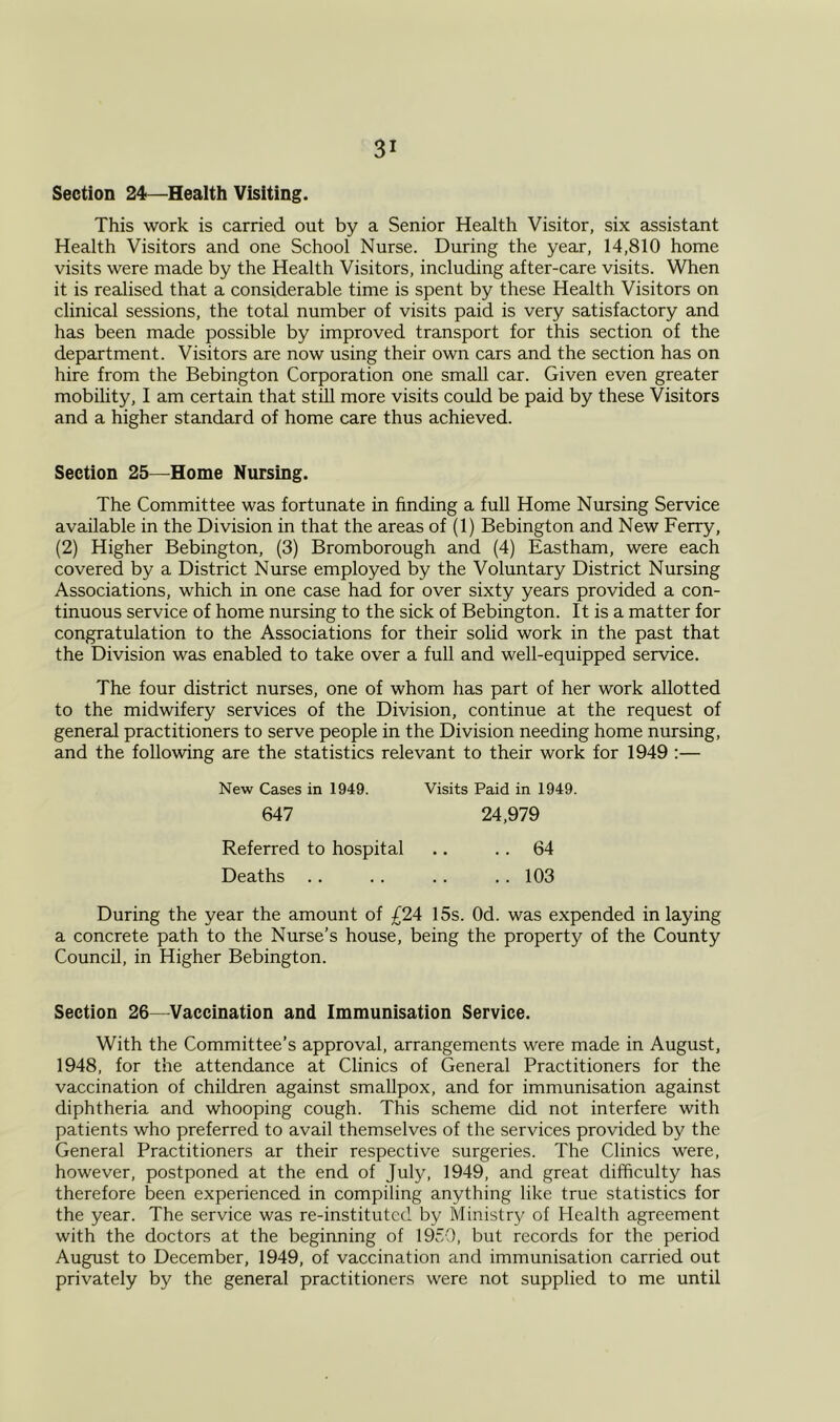 Section 24—Health Visiting. This work is carried out by a Senior Health Visitor, six assistant Health Visitors and one School Nurse. During the year, 14,810 home visits were made by the Health Visitors, including after-care visits. When it is realised that a considerable time is spent by these Health Visitors on clinical sessions, the total number of visits paid is very satisfactory and has been made possible by improved transport for this section of the department. Visitors are now using their own cars and the section has on hire from the Bebington Corporation one small car. Given even greater mobility, I am certain that still more visits could be paid by these Visitors and a higher standard of home care thus achieved. Section 25—Home Nursing. The Committee was fortunate in finding a full Home Nursing Service available in the Division in that the areas of (1) Bebington and New Ferry, (2) Higher Bebington, (3) Bromborough and (4) Eastham, were each covered by a District Nurse employed by the Voluntary District Nursing Associations, which in one case had for over sixty years provided a con- tinuous service of home nursing to the sick of Bebington. It is a matter for congratulation to the Associations for their solid work in the past that the Division was enabled to take over a full and well-equipped service. The four district nurses, one of whom has part of her work allotted to the midwifery services of the Division, continue at the request of general practitioners to serve people in the Division needing home nursing, and the following are the statistics relevant to their work for 1949 :— New Cases in 1949. Visits Paid in 1949. 647 24,979 Referred to hospital .. .. 64 Deaths .. .. .. .. 103 During the year the amount of £24 15s. Od. was expended inlaying a concrete path to the Nurse’s house, being the property of the County Council, in Higher Bebington. Section 26—Vaccination and Immunisation Service. With the Committee’s approval, arrangements were made in August, 1948, for the attendance at Clinics of General Practitioners for the vaccination of children against smallpox, and for immunisation against diphtheria and whooping cough. This scheme did not interfere with patients who preferred to avail themselves of the services provided by the General Practitioners ar their respective surgeries. The Clinics were, however, postponed at the end of July, 1949, and great difficulty has therefore been experienced in compiling anything like true statistics for the year. The service was re-instituted by Ministry of Health agreement with the doctors at the beginning of 1950, but records for the period August to December, 1949, of vaccination and immunisation carried out privately by the general practitioners were not supplied to me until