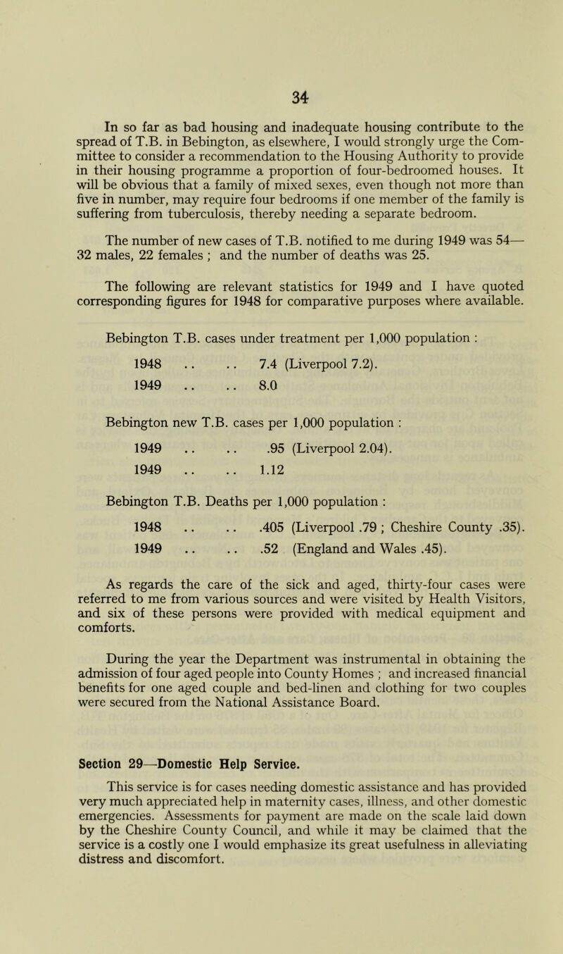 In so far as bad housing and inadequate housing contribute to the spread of T.B. in Bebington, as elsewhere, I would strongly urge the Com- mittee to consider a recommendation to the Housing Authority to provide in their housing programme a proportion of four-bedroomed houses. It will be obvious that a family of mixed sexes, even though not more than five in number, may require four bedrooms if one member of the family is suffering from tuberculosis, thereby needing a separate bedroom. The number of new cases of T.B. notified to me during 1949 was 54— 32 males, 22 females ; and the number of deaths was 25. The following are relevant statistics for 1949 and I have quoted corresponding figures for 1948 for comparative purposes where available. Bebington T.B. cases under treatment per 1,000 population : 1948 .. .. 7.4 (Liverpool 7.2). 1949 .. .. 8.0 Bebington new T.B. cases per 1,000 population : 1949 .. .. .95 (Liverpool 2.04). 1949 .. .. 1.12 Bebington T.B. Deaths per 1,000 population : 1948 .. .. .405 (Liverpool .79 ; Cheshire County .35). 1949 .. .52 (England and Wales .45). As regards the care of the sick and aged, thirty-four cases were referred to me from various sources and were visited by Health Visitors, and six of these persons were provided with medical equipment and comforts. During the year the Department was instrumental in obtaining the admission of four aged people into County Homes ; and increased financial benefits for one aged couple and bed-linen and clothing for two couples were secured from the National Assistance Board. Section 29—Domestic Help Service. This service is for cases needing domestic assistance and has provided very much appreciated help in maternity cases, illness, and other domestic emergencies. Assessments for payment are made on the scale laid down by the Cheshire County Council, and while it may be claimed that the service is a costly one I would emphasize its great usefulness in alleviating distress and discomfort.