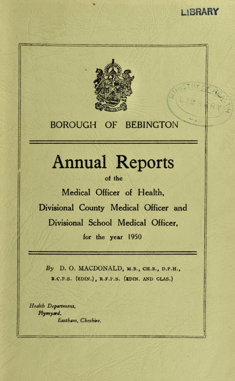 library BOROUGH OF BEBINGTON Annual Reports of the Medical Officer of Health, Divisional County Medical Officer and Divisional School Medical Officer, for the year 1950 By D. O. MACDONALD, m.b., ch.b., d.p.h., R.c.p.s. (edin.), r.f.I'.s. (edin. and gdas.) Health Department, Plymyard, Eastham, Cheshire.