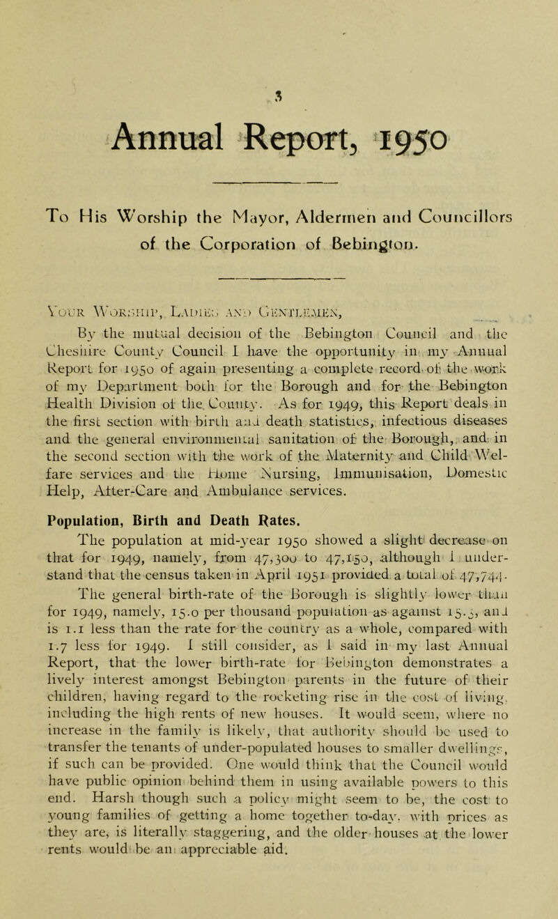 5 Annual ^Report, ‘1950 To His Worship the Mayor, Aldermen and Councillors of the Corporation of Behington. VoCR LaiUE:.. and GKNriAuMER, the mutual decision of the Bebington Council and the Cheshire County Council 1 have the opportunity iut my Annual Report for 1950 of again presenting a complete record, of the work of my Department both for the Borough and for the Bebington Health Division of the. County. As for 1949, this Report deals in the first section with birth ana death statistics, infectious diseases and the general environmental sanitation of the Borough,, and: in the second section with the work of the Maternity .and Child Wel- fare services and the Home Anrsing, immunisation, Domestic Help, After-Care and Ambulance services. Population, Birth and Death Rates. The population at mid-year 1950 showed a slight decrease on that for 1949, namely, from 47,300 to 47,1150, although i under- stand that the census taken in April 1951 proviued a total of 47,74-1 • The general birth-rate of the Borough is slightly lower thuii for 1949, namely, 15.0 per thousand population as against 15.3, ani is 1.1 less than the rate for the country as a whole, compared with 1.7 less for 1949. i still consider, as i said in my last Annual Report, that the lower birth-rate for Bebington demonstrates a lively interest amongst Bebington parents in the future of their children, having regard to the rocketing rise in the cost of living, including the high rents of new hou.ses. It would seem, where no increase in the family is likely, that authority should be used to transfer the tenants of under-populated houses to smaller dwellings, if such can be provided. One would think that the Council would have public opinion behind them in using available powers to this end. Harsh though such .a policy might seem to be, the cost to young families of getting a home together to-day, with prices as they are, is literally staggering, and the older’houses at the lower rents would be am appreciable aid.