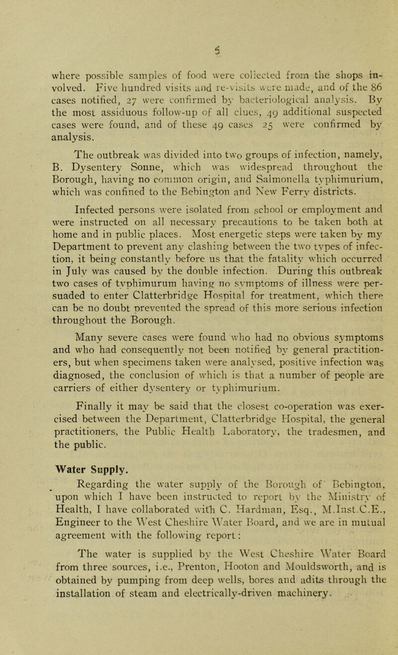 where possible samples of food were collecled from the shops in- volved. Five hundred visits and re-visits were made, and of the 86 eases notified, 27 were conhnned by bacteriological analysis. By the most assiduous follow-up of all clues, 49 additional suspected cases were found, and of these 49 cases 25 were confirmed by analysis. The outbreak was divided into two groups of infection, namely, B. Dysentery Sonne, which was widespread throughout the Borough, having no common origin, and Salmonella typhimurium, which was confined to the Bebington and Xew Ferry districts. Infected persons were isolated from school or employment and were instructed on all necessary precautions to be taken both at home and in public places. Most energetic steps were taken by my Department to prevent any clashing between the two tvpes of infec- tion, it being constantly before us that the fatality which occurred in July was caused by the double infection. During this outbreak two cases of typhimurum having no .symptoms of illness were per- suaded to enter Clatterbridge Hospital for treatment, which there can be no doubt prevented the spread of this more serious infection throughout the Borough. Many severe cases were found who had no obvious symptoms and who had consequently not been notified by general practition- ers, but when specimens taken were analysed, positive infection was diagnosed, the conclusion of which is that a. number of people are carriers of either dysentery or typhimurium. Finally it may be said that the closest co-operation was exer- cised between the Department, Clatterbridge Hospital, the general practitioners, the Public Health Laboratory, the tradesmen, and the public. Water Supply. Regarding the water supply of the Borough of Bebington, upon which I have been instructed to report b_v the Ministry of Health, I have collaborated with C. Hardman, Esq., M.Inst.C.E., Engineer to the West Cheshire W,ater Board, and we are in mutual agreement with the following report: The water is supplied by the West Cheshire Water Board from three sources, i.e., Prenton, Hooton and Mouldsworth, and is obtained by pumping from deep wells, bores and adits through the installation of steam and electrically-driven machinery.