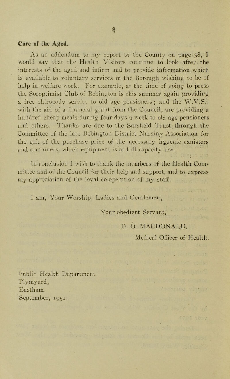 Care of the Aged. As an addcMidum to my report to the County on page 38, I would say that the Health Visitors continue to look after the interests of the aged and infirm and to provide information which is available to voluntary services in the Borough wishing to be of help in welfare work. B'or example, at the time of going to press the Soroptimist Club of Bebington is this summer again providing a free chiropody service to old age pensioners; and the'W.V.S., with the aid of a financial grant from the Council, are providing a hundred cheap meals during four days a week to old age pensioners and others. Thanks are due to the Sarsfield Trust through the Committee of the late Bebington District Nursina Association for the gift of the purchase price of the necessary h;^genic canisters and containers, which equipment is at full capacity use. In conclusion I wish to thank the members of the Health Com^ mittee and of the Council for their help and support, and to express my appreciation of the loyal co-operation of my staff. I am. Your Worship, Ladies and Gentlemen, Your obedient Servant, D. 6. MACDONALD, Medical Officer of Health. Public Health Department, Plvmyard, Eastham. September, 1951.