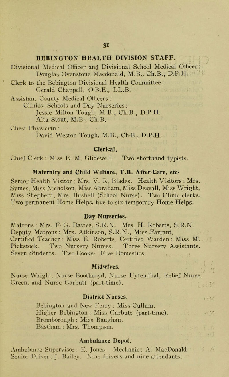 BEBINGTON HEALTH DIVISION STAFF. Divisional Medical Officer and Divisional School Medical Officer: Douglas Ovenstone Macdonald, M.B., Ch.B., D.P.H. Clerk to the Bebington Divisional Health Committee : Gerald Chappell, O B.E., LL.B. Assistant County Medical Officers ; Clinics, Schools and Day Nurseries ; Jessie Milton Tough, M.B., Ch.B., D.P.H. Alta Stout, M.B., Ch.B. Chest Physician : David Weston Tough, M.B., Ch-B., D.P.H. Clerical. Chief Clerk : Miss E. M. Glidewell. Two shorthand typists. Maternity and Child Welfare, T.B. After=Care, etc- Senior Health Visitor: Mrs. V. R. Blades. Health Visitors : Mrs. Syraes, Miss Nicholson, Miss Abraham, Miss Deavail, Miss Wright, Miss Shepherd, Mrs. Bushell (School Nurse). Two Clinic clerks. Two permanent Home Helps, five to six temporary Home Helps. Day Nurseries. Matrons : Mrs. F- G. Davies, S.R.N. Mrs. H. Roberts, S.R.N. Deputy Matrons: Mrs. Atkinson, S.R.N., Miss Farrant. Certified Teacher: Miss E. Roberts. Certified Warden: Miss M. Pickstock. Two Nursery Nurses. Three Nursery Assistants. Seven Students. Two Cooks- Five Domestics. Midwives, Nurse Wright, Nurse Boothroyd, Nurse Uytendhal, Relief Nurse Green, and Nurse Garbutt (part-time). District Nurses. Bebington and New Ferry : Miss Cullum. Higher Bebington : Miss Garbutt (part-time). Bromborough : Miss Baughan. Eastham : Mrs. Thompson. *) Ambulance Depot. .Ambulance Supervi.sor : PI Jones. Mechanic: A. MacDonald- Senior Driver: J. Bailey. Nine drivers and nine attendants.