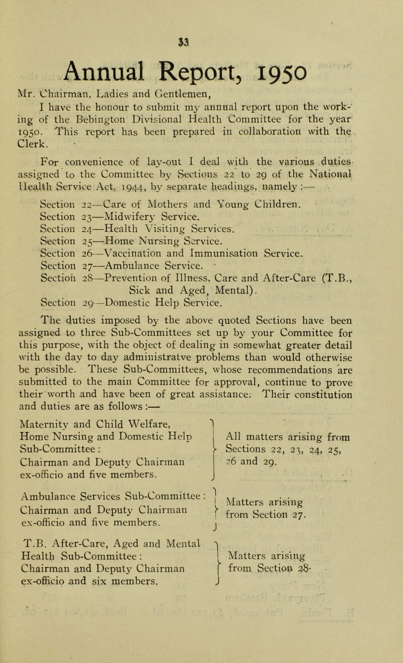 53 Annual Report, 1950 Mr. Chairman, Ladies and Gentlemen, I have the honour to submit my annual report upon the work-' ing of the Bebington Divisional Health Committee for the 3^ear 1950. This report has been prepared in collaboration with the Clerk. For convenience of lay-out I deal with the various duties- assigned to the Committee by vSections 22 to 29 of the National Health Service Act, 1944, b\' separate headings, namely :— Section 22—Care of Mothers and Young Children. Section 23—Midwifery Service. Section 24—Health Visiting Services. Section 25—Home Nursing Service. Section 26—Vaccination and Immunisation Service. Section 27—Ambulance Service. ■ Section 28—Prevention of Illness, Care and After-Care (T.B., Sick and Aged, Mental). Section 29—Domestic Help Service. The duties imposed by the .above quoted Sections have been assigned to three Sub-Committees set up by your Committee for this purpose, with the object of dealing in somewhat greater detail with the day to day administratve problems than would otherwise be possible. These Sub-Committees, whose recommendations are submitted to the main Committee for approval, continue to prove their worth and have been of great assistance; Their constitution and duties are as follows :— Maternity and Child Welfare, Home Nursing and Domestic Help Sub-Committee : Chairman .and Deputy Chairman ex-officio and five members. Ambulance Services Sub-Committee Chairman and Deputy Chairman ex-officio and five members. T.B. After-Care, Aged and Mental Health Sub-Committee; Chairman and Deputy Chairman ex-officio .and six members. All matters arising from Sections 22, 23, 24, 25, 26 and 29. Matters arising from Section 27. Matters arising I from Section 28- J