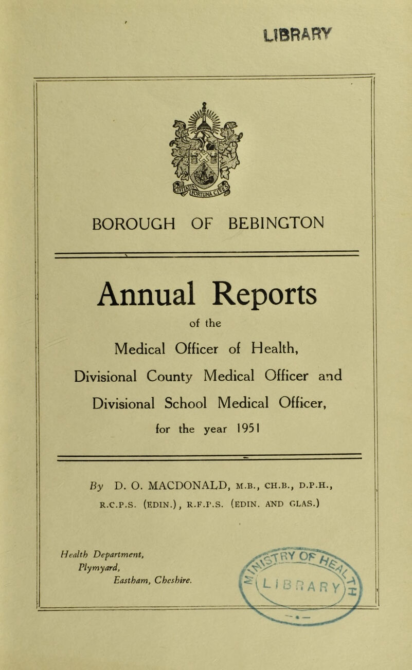 UBRARY BOROUGH OF BEBINGTON Annual Reports of the Medical Officer of Health, Divisional County Medical Officer and Divisional School Medical Officer, for the year 1951 ) I By D. O. MACDONALD, m.b., ch.b., d.p.h., R.C.P.S. (edin.), r.f.p.s. (edin. and glas.) Health Department, Ply my ord, Eastham, Cheshire. L' A R