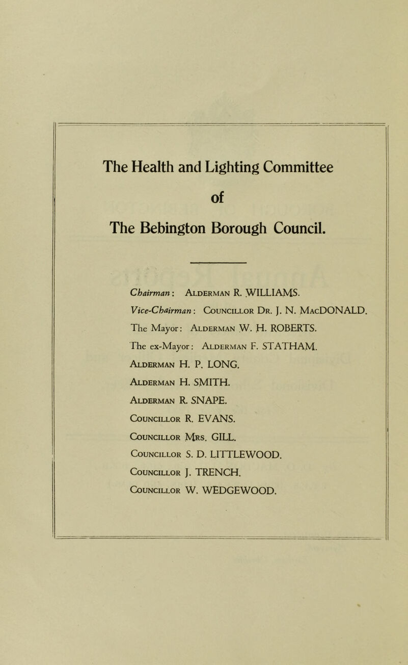 The Health and Lighting Committee of The Bebington Borough Council. Chairman: Alderman R. WILLIAMS. Vice-Chairman: Councillor Dr. }. N. MacDONALD. The Mayor; Alderman W. H. ROBERTS. The ex-Mayor: Alderman F. STATHAM. Alderman H. P. LONG. Alderman H. SMITH. Alderman R. SNAPE. Councillor R. EVANS. Councillor Mrs. GILL. Councillor S. D. LITTLEWOOD. Councillor J. TRENCH. Councillor W. WEDGEWOOD.