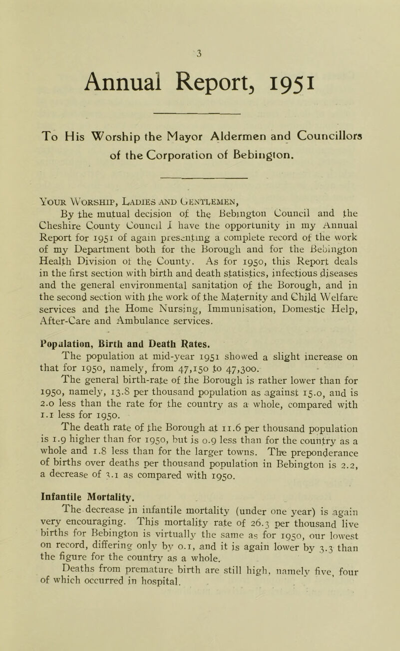 Annual Report, 1951 To His Worship the Mayor Aldermen and Councillors of the Corporation of Bebington. Your Worship, Ladies and Gentlemen, By the mutual decision of the Bebington Council and the Cheshire County Council I have the opportunity in my Annual Report for 1951 of again presenting a complete record of the work of my Department both for the Borough and for the Bebington Health Division ot the County. As for 1950, this Report deals in the first section with birth and death statistics, infectious diseases and the general environmental sanitation of the Borough, and in the second section with the work of the Maternity and Child Welfare services and the Home Nursing, Immunisation, Domestic Help, After-Care and Ambulance services. Popaiation, Birth and Death Rates. The population at mid-year 1951 showed a slight increase on that for 1950, namely, from 47,150 to 47,300. The general birth-rate of the Borough is rather lower than for 1950, namely, 13.S per thousand population as against 15.0, and is 2.0 less than the rate for the country as a whole, compared with 1.1 less for 1950. The death rate of the Borough at 11.6 per thousand population is 1.9 higher than for 1950, but is 0.9 less than for the country as a whole and 1.8 less than for the larger towns. The preponderance of births over deaths per thousand population in Bebington is 2.2, a decrease of 3.1 as compared with 1950. Infantile Mortality. The decrease in infantile mortality (under one year) is again very encouraging. This mortality rate of 26.3 per thousand live births for Bebington is virtually the same as for 1950, our lowest on record, diflFering only by o.i, and it is again lower by 3.3 than the figure for the country as a whole. Deaths from premature birth are still high, namely five, four of which occurred in hospital.