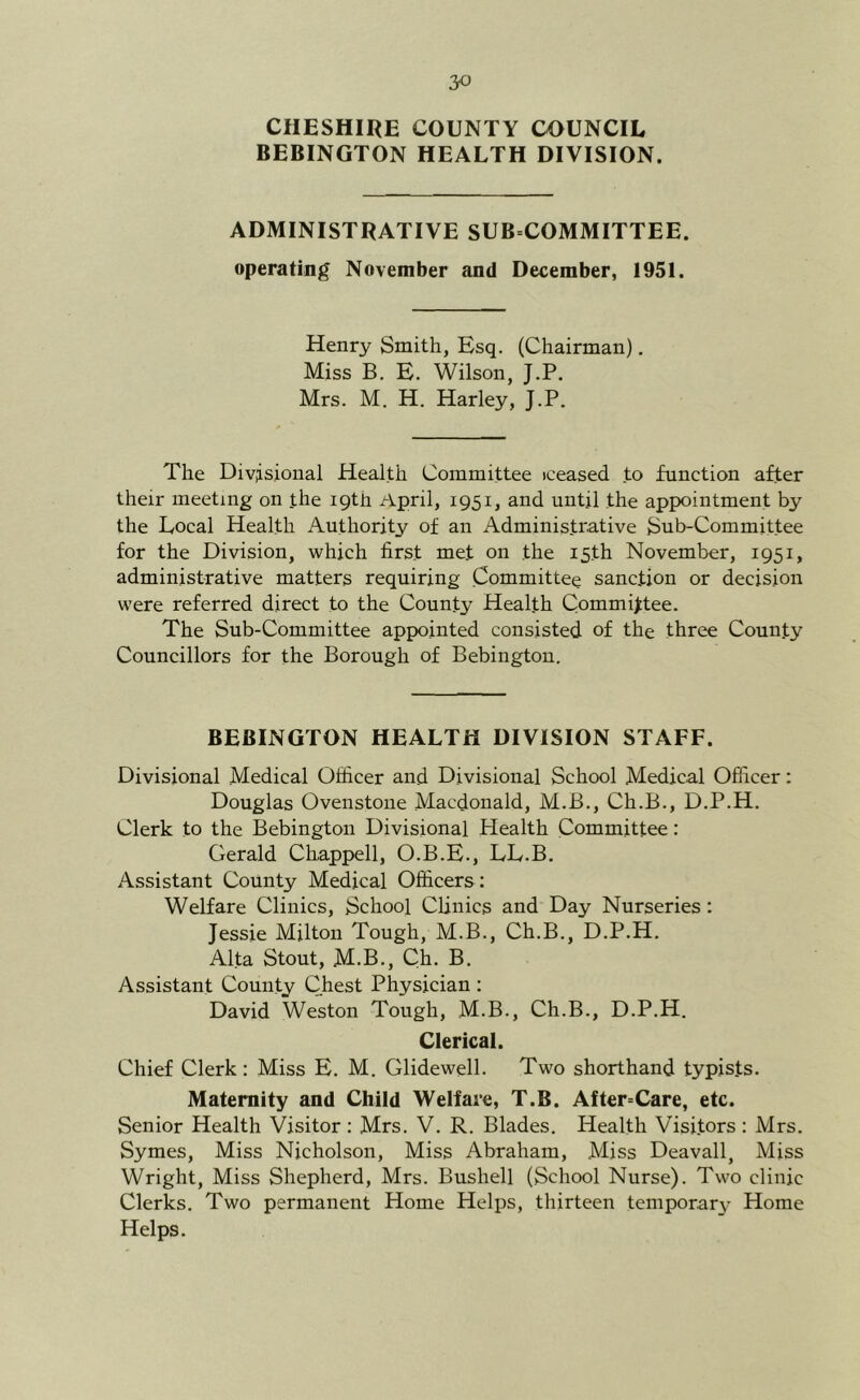 CilESHII^E COUNTY COUNCIL BEBINGTON HEALTH DIVISION. ADMINISTRATIVE SUB COMMITTEE, operating November and December, 1951. Henry Smith, Esq. (Chairman). Miss B. E. Wilson, J.P. Mrs. M. H. Harley, J.P. The Div;isional Health Committee iceased to function after their meeting on .the 19th April, 1951, and until the appointment by the Local Health Authority of an Administrative Sub-Committee for the Division, which first met on the 15th November, 1951, administrative matters requiring Committee sanction or decision were referred direct to the County Health Committee. The Sub-Committee appointed consisted of the three County Councillors for the Borough of Bebingtou, BEBINGTON HEALTH DIVISION STAFF. Divisional Medical Officer and Divisional School Medical Officer: Douglas Ovenstoiie Macdonald, M.B., Ch.B., D.P.H. Clerk to the Bebington Divisional Health Committee: Gerald Chappell, O.B.E., LL.B. Assistant County Medical Officers: Welfare Clinics, School Clinics and Day Nurseries: Jessie Milton Tough, M.B., Ch.B., D.P.H. Alfa Stout, M.B., Ch. B. Assistant County Chest Physician : David Weston Tough, M.B., Ch.B., D.P.H. Clerical. Chief Clerk: Miss E. M, Glidewell. Two shorthand typists. Maternity and Child Welfare, T.B. After=Care, etc. Senior Health Visitor; Mrs. V. R. Blades. Health Visitors: Mrs. Symes, Miss Nicholson, Miss Abraham, Miss Deavall, Miss Wright, Miss Shepherd, Mrs. Bushell (School Nurse). Two clinic Clerks. Two permanent Home Heli>s, thirteen temporary Home Helps.