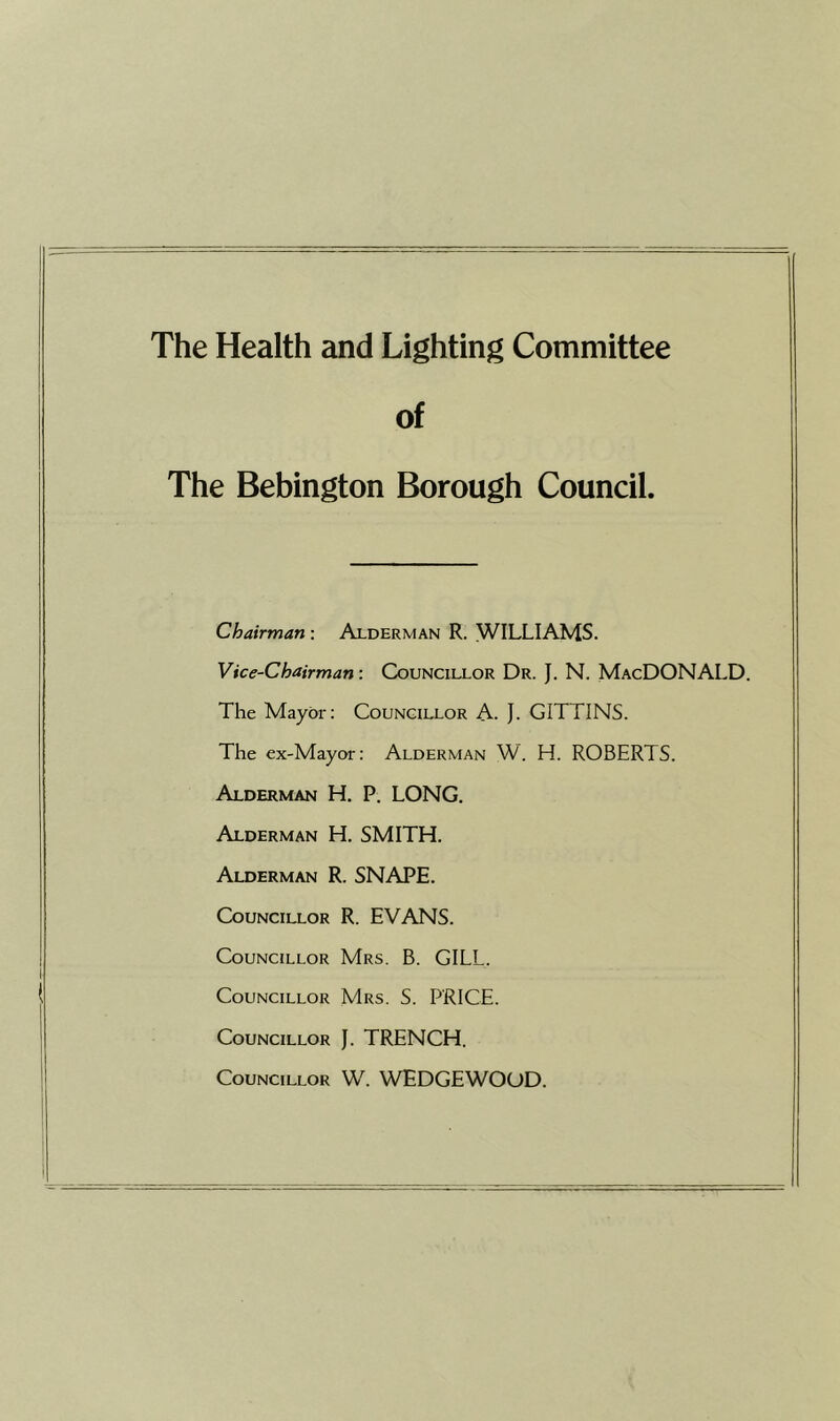 The Health and Lighting Committee of The Bebington Borough Council. Chairman: Alderman R. WILLIAMS. Vice-Chairman: Councillor Dr. J. N. MacDONALD. The Mayor: Councillor A. J. GITTINS. The ex-Mayor: Alderman W. H. ROBERTS. Alderman H. P. LONG. Alderman H. SMITH. Alderman R. SNAPE. Councillor R. EVANS. Councillor Mrs. B. GILL. Councillor Mrs. S. PRICE. Councillor J. TRENCH. Councillor W. WEDGEWOOD.
