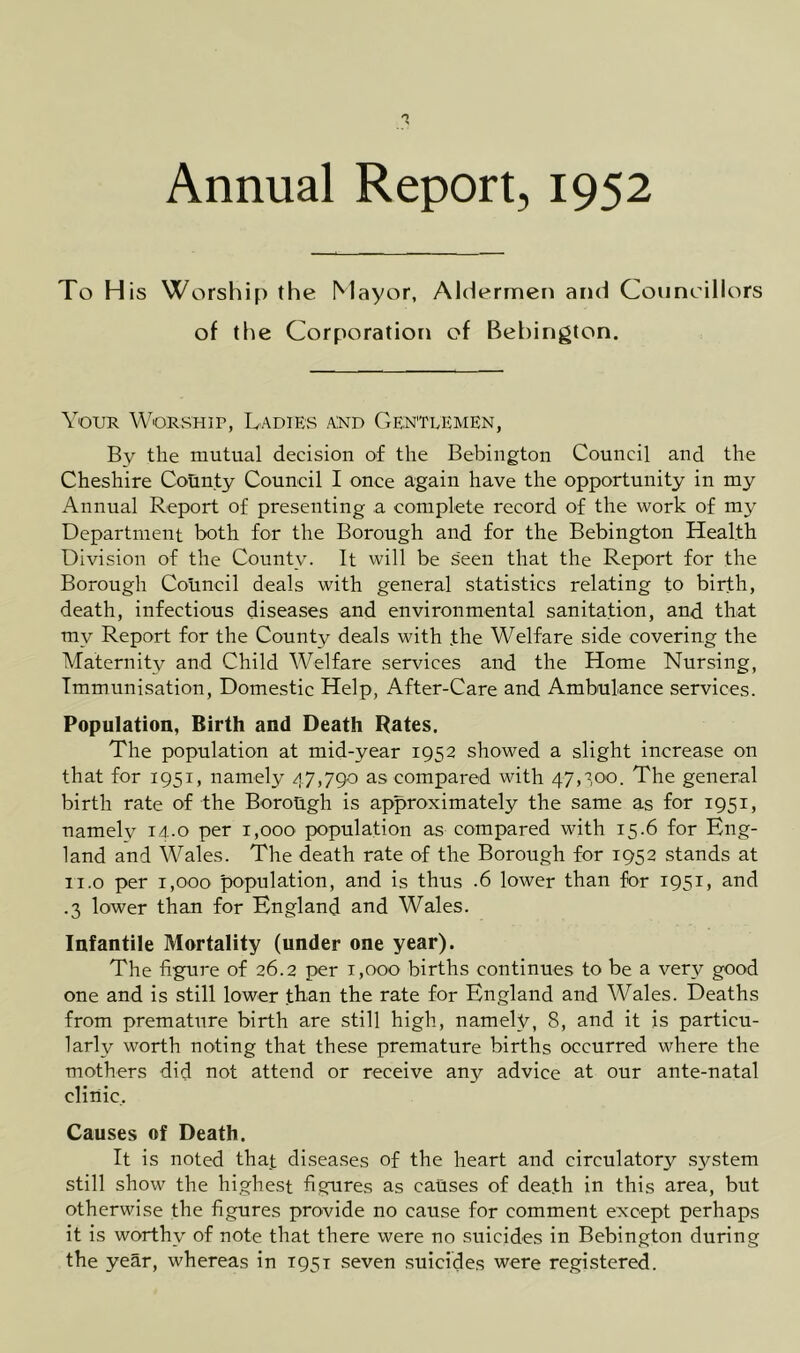 Annual Report, 1952 To H is Worship the Mayor, Aldermen and Councillors of the Corporation of Bebington. Your Worship, Ladies a:nd Gentlemen, By the mutual decision of the Bebiiigtou Council and the Cheshire Cotinty Council I once again have the opportunity in my Annual Report of presenting a complete record of the work of my Department both for the Borough and for the Bebington Health Division of the County. It will be seen that the Report for the Borough Council deals with general statistics relating to birth, death, infectious diseases and environmental sanitation, and that my Report for the County deals with the Welfare side covering the Maternity and Child Welfare services and the Home Nursing, Immunisation, Domestic Help, After-Care and Ambulance services. Population, Birth and Death Rates. The population at mid-year 1952 showed a slight increase on that for 1951, namely 47,790 as compared with 47,100. The general birth rate of the Borough is approximately the same as for 1951, namely 14.0 per 1,000 population as compared with 15.6 for Eng- land and Wales. The death rate of the Borough for 1952 stands at ii.o per 1,000 population, and is thus .6 lower than for 1951, and .3 lower than for England and Wales. Infantile Mortality (under one year). The figure of 26.2 per i,ooo births continues to be a very good one and is still lower than the rate for England and Wales. Deaths from premature birth are still high, namely, 8, and it is particu- larly worth noting that these premature births occurred where the mothers did not attend or receive any advice at our ante-natal clinic. Causes of Death. It is noted that diseases of the heart and circulatory system still show the highest figures as causes of death in this area, but otherwise the figures provide no cause for comment except perhaps it is worthy of note that there were no suicides in Bebington during the year, whereas in 1951 seven .suicides were registered.