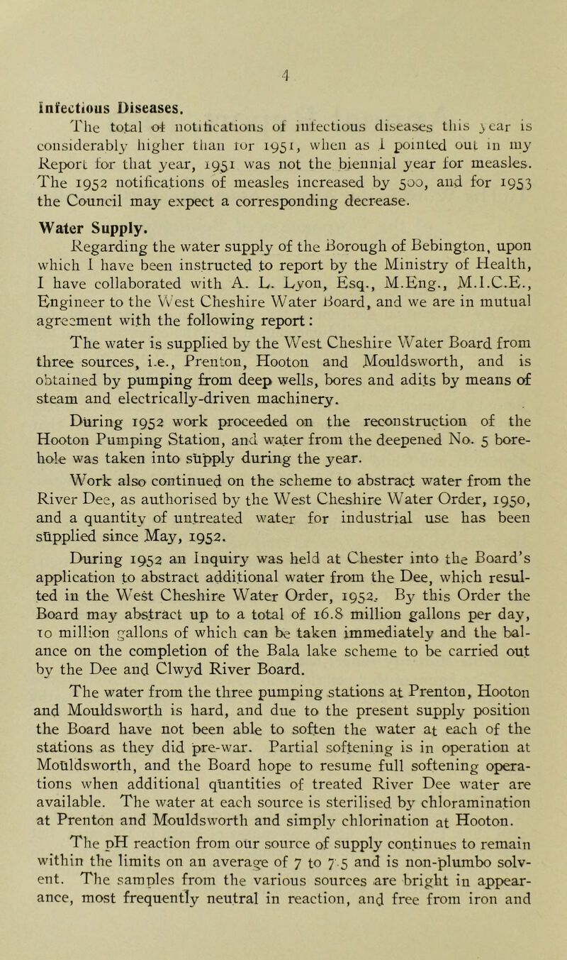 infectious Diseases. The total o-t notiiications of infectious diseases this 3 ear is considerably higher than ror 1951, when as i pointed out in niy Report for that year, 1951 was not the biennial year for measles. The 1952 notifications of measles increased by 500, and for 1953 the Council may expect a corresponding decrease. Water Supply. Regarding the water supply of the Borough of Bebington, upon which 1 have been instructed to report by the Ministry of Health, I have collaborated with A. L. Lyon, Esq., M.Eng., M.I.C.E., Engineer to the West Cheshire Water Board, and we are in mutual agreement with the following report: The water is supplied by the West Cheshire Water Board from three sources, i.e., Trenton, Hooton and Mouldsworth, and is obtained by pumping from deep wells, bores and adits by means of steam and electrically-driven machinery. During 1952 work proceeded on the reconstruction of the Hooton Pumping Station, and wafer from the deepened No. 5 bore- hole was taken into supply during the year. Work also continued on the scheme to abstract water from the River Dee, as authorised by the West Cheshire Water Order, 1950, and a quantity of untreated water for industrial use has been supplied since May, 1952. During 1952 an Inquiry was held at Chester into the Board’s application fo abstract additional water from the Dee, which resul- ted in the West Cheshire Water Order, 1952,. B3^ this Order the Board may abstract up to a total of 16.8 million gallons per day, TO million gallons of which can be taken immediately and the bal- ance on the completion of the Bala lake scheme to be carried out by the Dee and Clwyd River Board. The water from the three pumping stations af Trenton, Hooton and Mouldsworth is hard, and due to the present supply position the Board have not been able to soften the water at each of the stations as they did pre-war. Partial softening is in operation at Mouldsworth, and the Board hope to resume full softening opera- tions when additional quantities of treated River Dee water are available. The water at each source is sterilised by chloramination at Trenton and Mouldsworth and simply chlorination at Hooton. The pH reaction from our source of supply continues to remain within the limits on an average of 7 to 7 5 and is non-plumbo solv- ent. The samples from the various sources are bright in appear- ance, most frequently neutral in reaction, and free from iron and