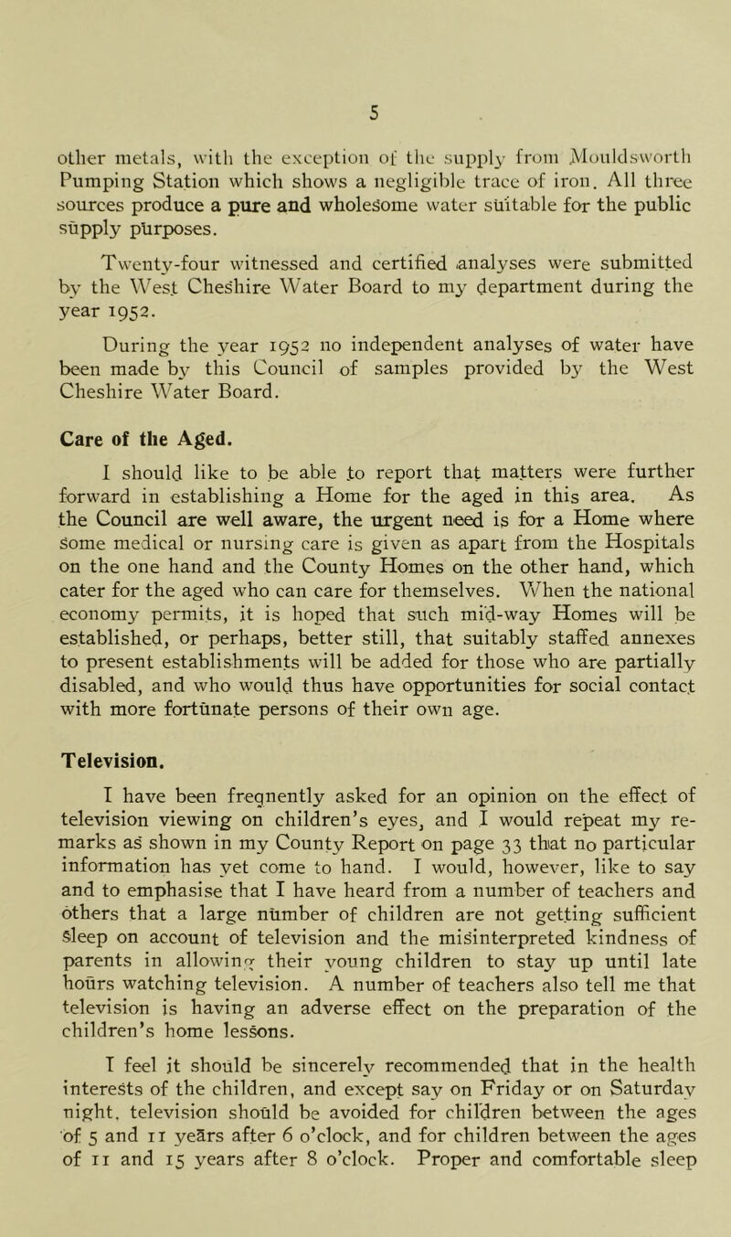 other metals, with the exception of the supply from jVIoiildsworth Pumping Station which shows a negligible trace of iron. All three sources produce a pure and wholesome water suitable for the public supply purposes. Twenty-four witnessed and certified analyses were submitted by the West Ches'hire Water Board to my department during the year 1952. During the year 1952 no independent analyses of water have been made by this Council of samples provided by the West Cheshire Water Board. Care of the Aged. I should like to be able to report that matters were further forward in establishing a Home for the aged in this area. As the Council are well aware, the urgent need is for a Home where some medical or nursing care is given as apart from the Hospitals on the one hand and the County Homes on the other hand, which cater for the aged who can care for themselves. When the national economy permits, it is hoped that such mid-way Homes will be established, or perhaps, better still, that suitably staffed annexes to present establishments will be added for those who are partially disabled, and who would thus have opportunities for social contact with more fortunate persons of their own age. Television. I have been fregnently asked for an opinion on the effect of television viewing on children’s eyes, and I would repeat my re- marks as' shown in my County Report on page 33 that no particular information has yet come to hand. I would, however, like to say and to emphasise that I have heard from a number of teachers and others that a large number of children are not getting sufficient sleep on account of television and the misinterpreted kindness of parents in allowing their young children to stay up until late hours watching television. A number of teachers also tell me that television is having an adverse effect on the preparation of the children’s home lessons. T feel it should be sincerely recommended that in the health interests of the children, and except say on Friday or on Saturday night, television should be avoided for children between the ages of 5 and II years after 6 o’clock, and for children between the ages of II and 15 years after 8 o’clock. Proper and comfortable sleep