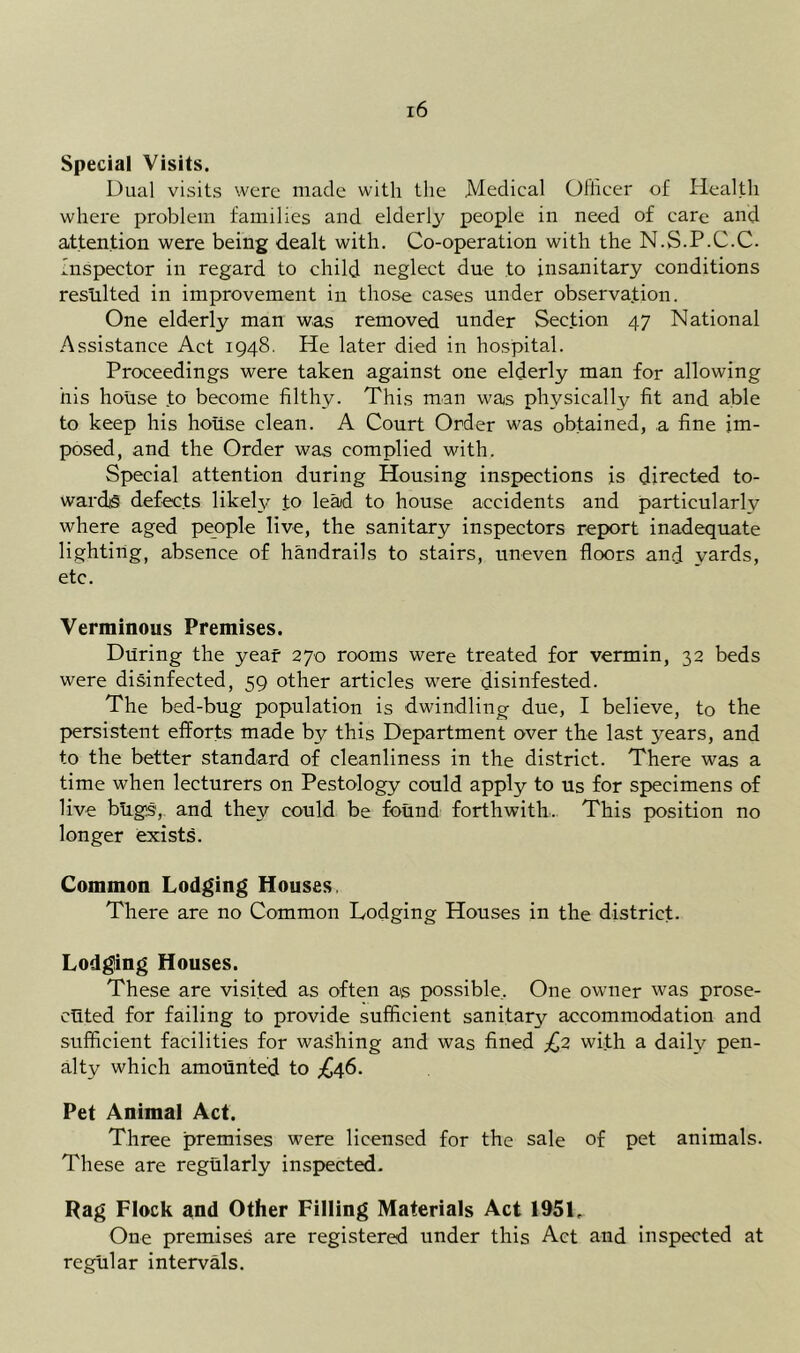 Special Visits. Dual visits were made with the Medical Ollicer of Health where problem families and elderly people in need of care and attention were being dealt with. Co-operation with the N.S.P.C.C. Inspector in regard to child neglect due to insanitary conditions reslilted in improvement in those cases under observation. One elderly man was removed under Section 47 National Assistance Act 1948. He later died in hospital. Proceedings were taken against one elderly man for allowing his house to become filthy. This man was physically fit and able to keep his house clean. A Court Order was obtained, a fine im- posed, and the Order was complied with. Special attention during Housing inspections is directed to- ward® defects likely to lead to house accidents and particularly where aged people live, the sanitary inspectors report inadequate lighting, absence of handrails to stairs, uneven floors and yards, etc. Verminous Premises. During the year 270 rooms were treated for vermin, 32 beds were disinfected, 59 other articles were disinfested. The bed-bug population is dwindling due, I believe, to the persistent efforts made by this Department over the last years, and to the better standard of cleanliness in the district. There was a time when lecturers on Pestology could apply to us for specimens of live bugs, and they could be found forthwith. This position no longer exists. Common Lodging Houses. There are no Common Lodging Houses in the district- Lodging Houses. These are visited as often a® possible,. One owner was prose- cHted for failing to provide sufficient sanitary accommodation and sufficient facilities for washing and was fined £2 wi.th a daily pen- alty which amounted to Pet Animal Act. Three premises were licensed for the sale of pet animals. These are regularly inspected. Rag Flock and Other Filling Materials Act 1951. One premises are registered under this Act and inspected at regular intervals.