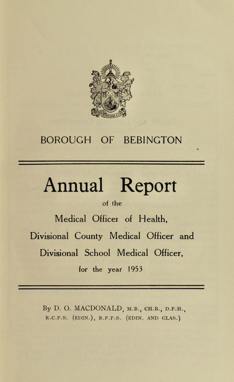 BOROUGH OF BEB1NGTON Annual Report of the Medical Officer of Health, Divisional County Medical Officer and Divisional School Medical Officer, for the year 1953 By D. O. MACDONALD, m.b., ch.b., d.p.h., R.'C.P.S. (EDIN.), R.F.P.S. (EDI'N. AND GLAS.)