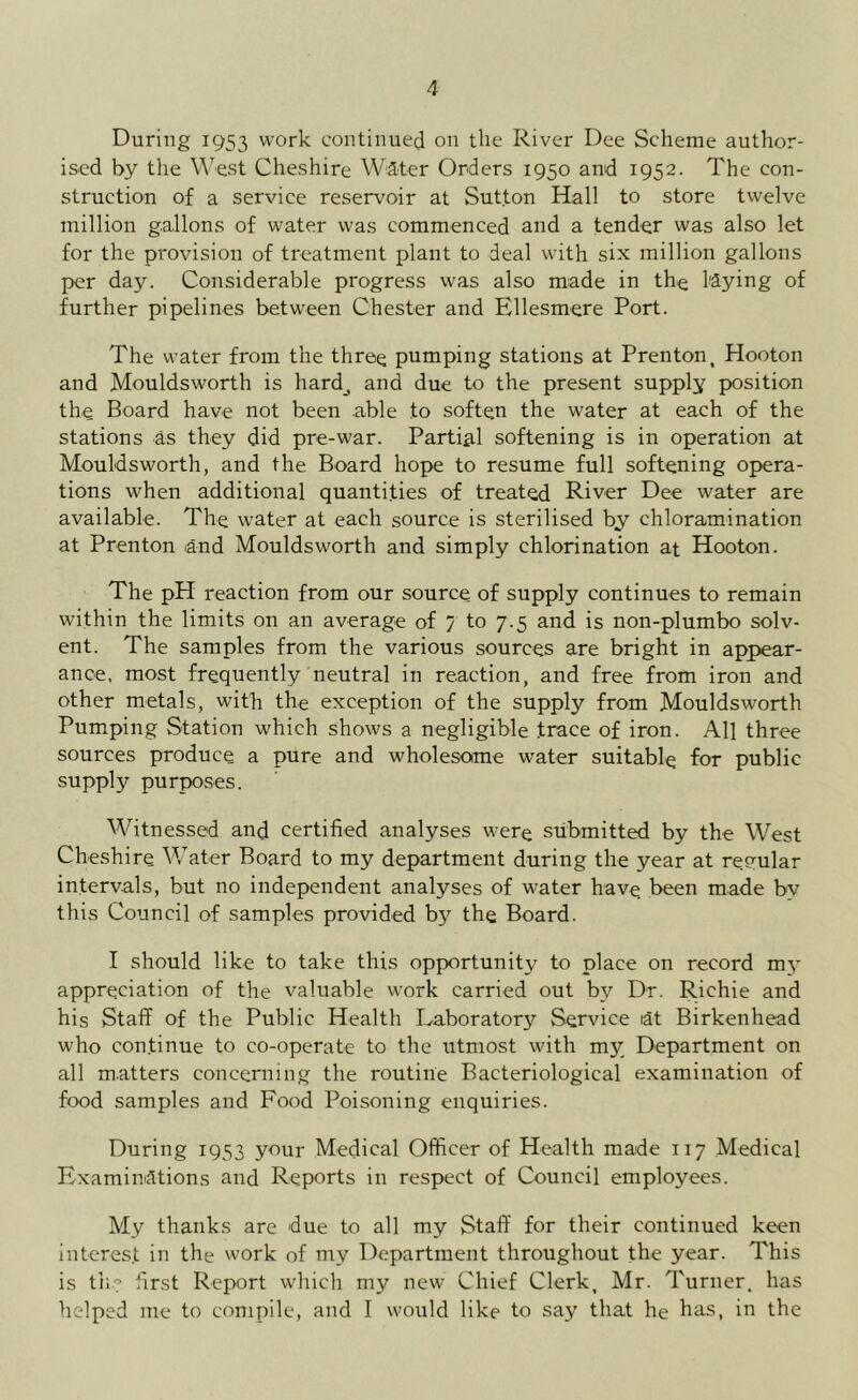 During 1953 work continued on tile River Dee Scheme author- ised by the West Cheshire Water Orders 1950 and 1952. The con- struction of a service reservoir at Sutton Hall to store twelve million gallons of water was commenced and a tender was also let for the provision of treatment plant to deal with six million gallons per day. Considerable progress was also made in the laying of further pipelines between Chester and Ellesmere Port. The water from the three pumping stations at Prenton, Hooton and Mouldsworth is hard_, and due to the present supply position the Board have not been able to soften the water at each of the stations as they did pre-war. Partial softening is in operation at Mouldsworth, and the Board hope to resume full softening opera- tions when additional quantities of treated River Dee water are available. The water at each source is sterilised by chloramination at Prenton and Mouldsworth and simply chlorination at Hooton. The pH reaction from our source of supply continues to remain within the limits on an average of 7 to 7.5 and is non-plumbo solv- ent. The samples from the various sources are bright in appear- ance, most frequently neutral in reaction, and free from iron and other metals, with the exception of the supply from Mouldsworth Pumping Station which shows a negligible trace of iron. All three sources produce a pure and wholesome water suitable for public supply purposes. Witnessed and certified analyses were submitted by the West Cheshire Water Board to my department during the year at regular intervals, but no independent analyses of water have been made bv this Council of samples provided by the Board. I should like to take this opportunity to place on record my appreciation of the valuable work carried out by Dr. Richie and his Staff of the Public Health Laboratory Service tat Birkenhead who continue to co-operate to the utmost with my Department on all matters concerning the routine Bacteriological examination of food samples and Food Poisoning enquiries. During 1953 your Medical Officer of Health made 117 Medical Examinations and Reports in respect of Council employees. My thanks are due to all my Staff for their continued keen interest in the work of my Department throughout the year. This is tile first Report which my new Chief Clerk, Mr. Turner, has helped me to compile, and I would like to say that he has, in the