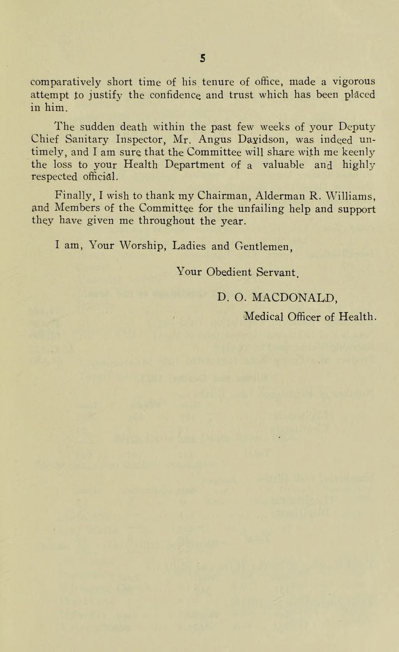 comparatively short time of his tenure of office, made a vigorous attempt .to justify the confidence and trust which has been placed in him. The sudden death within the past few weeks of your Deputy Chief Sanitary Inspector, Mr. Angus Dayidson, was indeed un- timely, and I am sure that the Committee will share with me keenly the loss to your Health Department of a valuable and highly respected official. Finally, I wish to thank my Chairman, Alderman R. Williams, and Members of the Committee for the unfailing help and support they have given me throughout the year. I am, Your Worship, Ladies and Gentlemen, Your Obedient Servant. D. O. MACDONALD, Medical Officer of Health.