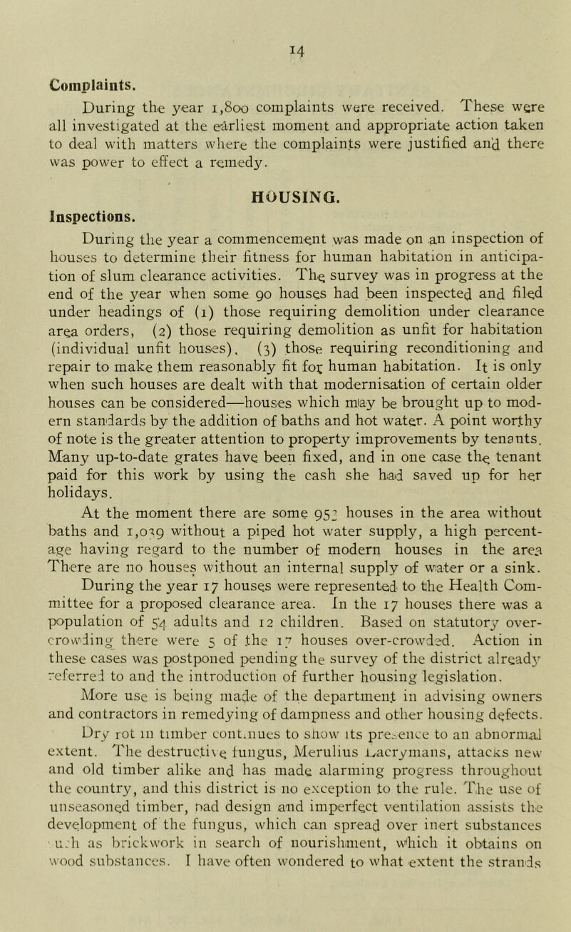 Complaints. During the year 1,800 complaints were received. These were all investigated at the earliest moment and appropriate action taken to deal with matters where the complaints were justified and there was power to effect a remedy. HOUSING. Inspections. During the year a commencement was made on an inspection of houses to determine their fitness for human habitation in anticipa- tion of slum clearance activities. The survey was in progress at the end of the year when some 90 houses had been inspected and filed under headings of (1) those requiring demolition under clearance area orders, (2) those requiring demolition as unfit for habitation (individual unfit houses), (3) those requiring reconditioning and repair to make them reasonably fit fot human habitation. It is only when such houses are dealt with that modernisation of certain older houses can be considered—houses which may be brought up to mod- ern standards by the addition of baths and hot water. A point worthy of note is the greater attention to property improvements by tenants. Many up-to-date grates have been fixed, and in one case the tenant paid for this work by using the cash she had saved up for her holidays. At the moment there are some 953 houses in the area without baths and 1,0^9 without a piped hot water supply, a high percent- age having regard to the number of modern houses in the area There are no houses without an internal supply of water or a sink. During the year 17 houses were represented to the Health Com- mittee for a proposed clearance area. In the 17 houses there was a population of 54 adults and 12 children. Based on statutory over- crovvding there were 5 of .the 17 houses over-crowded. Action in these cases was postponed pending the survey of the district alreadj^ referred to and the introduction of further housing legislation. More use is being made of the department in advising owners and contractors in remedying of dampness and other housing defects. Dry rot 111 timber continues to show its presence to an abnormal extent. The destructive iungus, Merulius i^acrymans, attacks new and old timber alike and has made alarming progress throughout the country, and this district is no exception .to the rule. The use of unseasoned timber, nad design and imperfect ventilation assists the development of the fungus, which can spread over inert substances u;h as brickwork in search of nourishment, Which it obtains on wood substances. I have often wondered to w'hat extent the strands