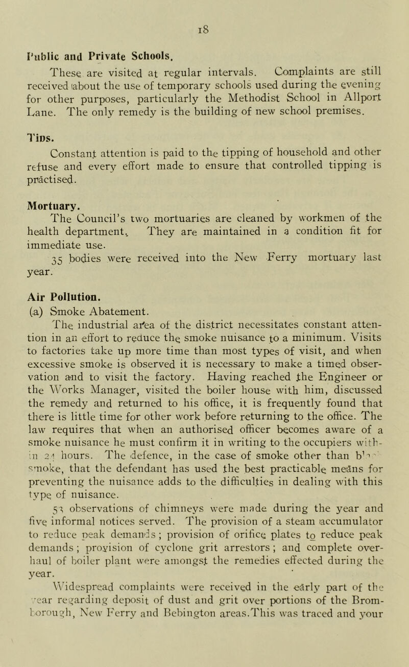 Public and Private Schools. These are visited at regular intervals. Complaints are still received labout the use of temporary schools used during the evening for other purposes, particularly the Methodist School in Allport Lane. The only remedy is the building of new school premises. Tips. Constant attention is paid to the tipping of household and other refuse and every effort made to ensure that controlled tipping is practised. Mortuary. The Council’s two mortuaries are cleaned by workmen of the health department.. They are maintained in a condition fit for immediate use. 35 bodies were received into the New Ferry mortuary last year. Air Pollution. (.a) Smoke Abatement. The industrial ahea of the district necessitates constant atten- tion in an effort to reduce the smoke nuisance to a minimum. Visits to factories take up more time than most types of visit, and when excessive smoke is observed it is necessary to make a timed obser- vation and to visit the factory. Having reached the Engineer or the Works Manager, visited the boiler house with him, discussed the remedy and returned to his office, it is frequently found that there is little time for other work before returning to the office. The law requires that when an authorised officer becomes aware of a smoke nuisance he must confirm it in writing to the occupiers with- in 2/1 hours. The defence, in the case of smoke other than bW smoke, that the defendant has used the best practicable means for preventing the nuisance adds to the difficulties in dealing with this type of nuisance. 51, observations of chimneys were made during the year and five informal notices served. The provision of a steam accumulator to reduce peak demands; provision of orifice plates to reduce peak demands ; provision of cyclone grit arrestors ; and complete over- haul of boiler plant were amongst the remedies effected during the year. Widespread complaints were received in the early part of the -ear regarding deposit of dust and grit over portions of the Brom- borough, New Ferry and Bebington areas.This was traced and your
