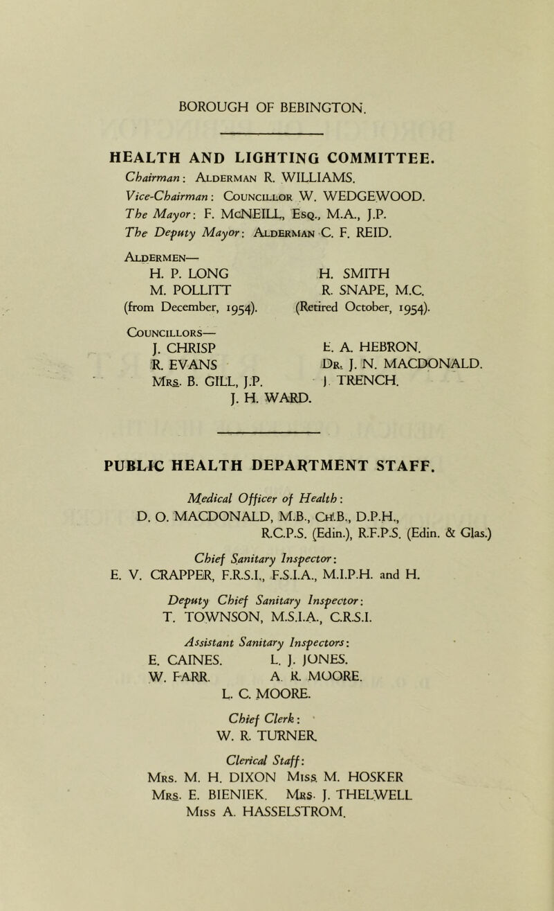 HEALTH AND LIGHTING COMMITTEE. Chairman: Alderman R. WILLIAMS. Vice-Chairman: Councillor W. WEDGEWOOD. The Mayor: F. McNEILL, Esq.. M.A, J.P. The Deputy Mayor: Alderman C. F. REID. Aldermen— H. P. LONG M. POLLITT (from December, 1954). Councillors— J. CHRISP E. A. HEBRON. R. EVANS Dr. J. N. MACEXDNALD. Mrs. B. gill. J.P. ) TRENCH. J. H. WARD. H. SMITH R. SNAPE, M.C. (Retired October, 1954). PUBLIC HEALTH DEPARTMENT STAFF. Medical Officer of Health: D. O. MACDONALD, M.B., Ch<.B., D.P.H., R.C.P.S. (Edin.), R.F.P.S. (Edin. & Glas.) Chief Sanitary Inspector: E. V. CRAPPBR, F.R.S.L, F.S.I.A., M.I.P.H. and H. Deputy Chief Sanitary Inspector: T. TOWNSON, M.S.I.A., C.R.S.I. Assistant Sanitary Inspectors: E. CAINES. L. ]. JONES. W. FARR. A R. MOORE. L. C. MOORE. Chief Clerk; • W. R. TURNER. Clerical Staff: Mrs. M. H. DIXON Miss. M. HOSKER Mrs. E. BIENIEK. Mbs- J. THELWELL Miss A. HASSELSTROM.