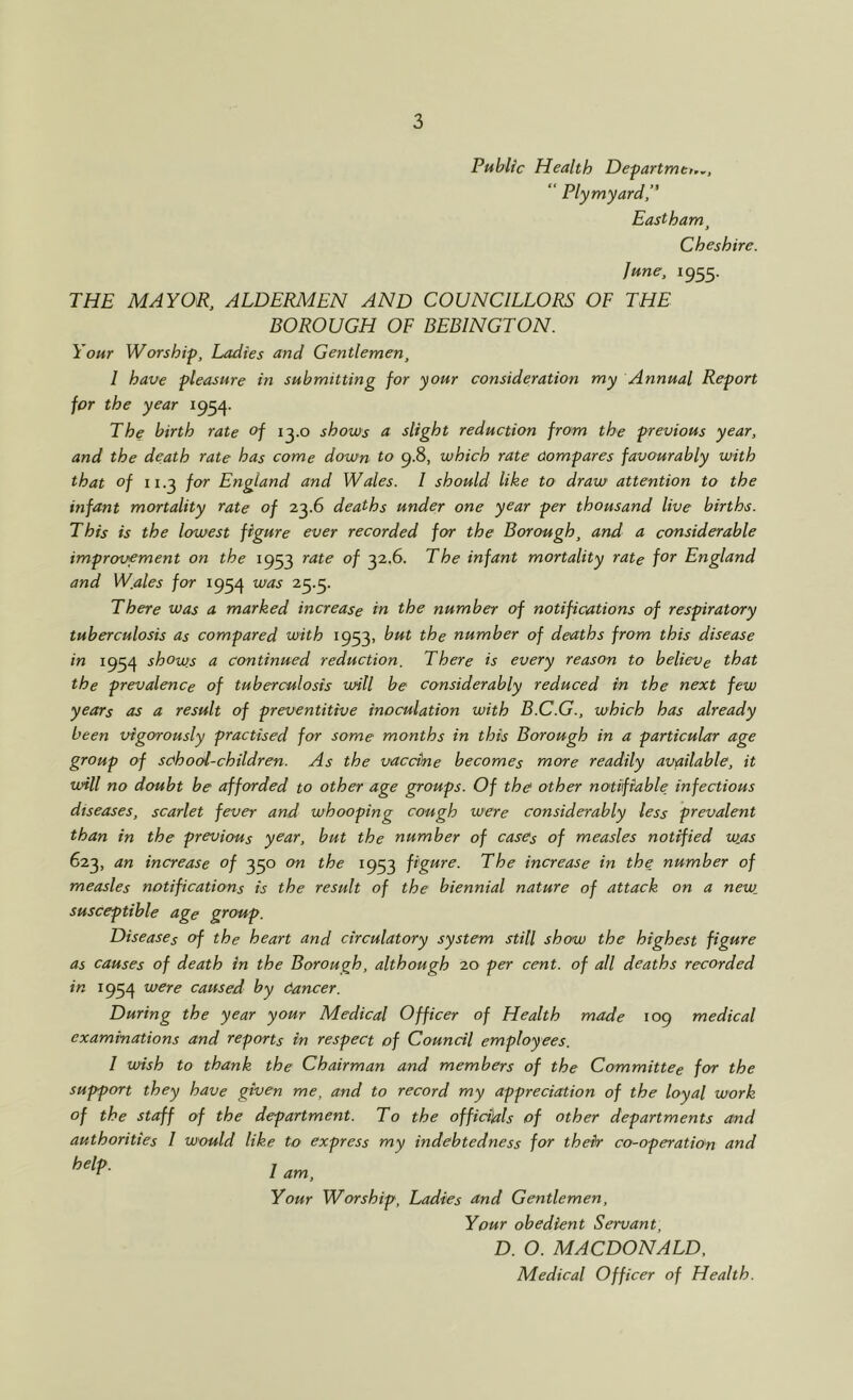 Public Health Defartmt,.,, “ Plymyard,” Eastham^ Cheshire. June, 1955. THE MAYOR, ALDERMEN AND COUNCILLORS OF THE BOROUGH OF BEBINGTON. Your Worship, Ladies and Gentlemen, I have pleasure in submitting for your consideration my Annual Report for the year 1954- The birth rate of i^.o shows a slight reduction from the previous year, and the death rate has come down to 9.8, which rate Compares favourably with that of ii.^ for England and Wales. I should like to draw attention to the infant mortality rate of 23.6 deaths under one year per thousand live births. This is the lowest figure ever recorded for the Borough, and a considerable improvement on the 1953 ^ate of 32.6. The infant mortality rate f^^ England and W.ales for 1954 was 23.3. There was a marked increase in the number of notifications of respiratory tuberculosis as compared with 1933, but the number of deaths from this disease in 1934 shows a continued reduction. There is every reason to believe that the prevalence of tuberculosis will be considerably reduced in the next few years as a result of preventitive inoculation with B.C.G., which has already been vigorously practised for some months in this Borough in a particular age group of school-children. As the vaccine becomes more readily available, it will no doubt be afforded to other age groups. Of the other notifiable, infectious diseases, scarlet fever and whooping cough were considerably less prevalent than in the previous year, but the number of cases of measles notified was 623, an increase of 330 on the 1933 figure. The increase in the number of measles notifications is the result of the biennial nature of attack on a new. susceptible age group. Diseases of the heart and circulatory system still show the highest figure as causes of death in the Borough, although 20 per cent, of all deaths recorded in 1934 were caused by dancer. During the year your Medical Officer of Health made 109 medical examinations and reports in respect of Council employees. I wish to thank the Chairman and members of the Committee for the support they have given me, and to record my appreciation of the loyal work of the staff of the department. To the officials of other departments and authorities I would like to express my indebtedness for their co-operation and I am. Your Worship, Ladies and Gentlemen, Your obedient Servant, D. O. MACDONALD, Medical Officer of Health.