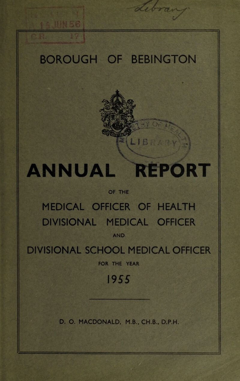 >. ^ * i t i i 1 5 JUNoSj BOROUGH OF BEBINGTON ANNUAL IMPORT OF THE MEDICAL OFFICER OF HEALTH DIVISIONAL MEDICAL OFFICER AND DIVISIONAL SCHOOL MEDICAL OFFICER FOR THE YEAR 1955