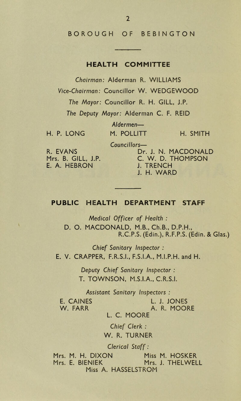 BOROUGH OF BEBINGTON HEALTH COMMITTEE Chairman: Alderman R. WILLIAMS Vice-Chairman: Councillor W. WEDGEWOOD The Mayor: Councillor R. H. GILL, J.P. The Deputy Mayor: Alderman C. F. REID Aldermen— H. P. LONG M. POLLITT H. SMITH R. EVANS Mrs. B. GILL, J.P. E. A. HEBRON Councillors— Dr. J. N. MACDONALD C. W. D. THOMPSON J. TRENCH J. H. WARD PUBLIC HEALTH DEPARTMENT STAFF Medical Officer of Health : D. O. MACDONALD, M.B., Ch.B., D.P.H., R.C.P.S. (Edin.), R.F.P.S. (Edin. & Glas.) Chief Sanitary Inspector : E. V. CRAPPER, F.R.S.I., F.S.I.A., M.I.P.H. and H. Deputy Chief Sanitary Inspector : T. TOWNSON, M.S.I.A., C.R.S.I. Assistant Sanitary Inspectors : E. CAINES L. J. JONES W. FARR A. R. MOORE L. C. MOORE Chief Clerk : W. R. TURNER Clerical Staff: Mrs. M. H. DIXON Miss M. HOSKER Mrs. E. BIENIEK Mrs. J. THELWELL Miss A. HASSELSTROM