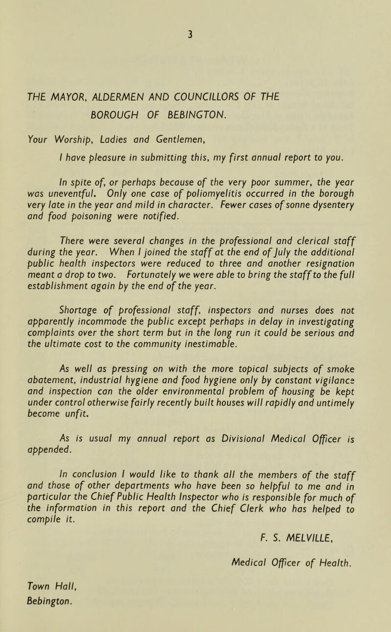 THE MAYOR, ALDERMEN AND COUNCILLORS OF THE BOROUGH OF BEBINGTON. Your Worship, Ladies and Gentlemen, I have pleasure in submitting this, my first annual report to you. In spite of, or perhaps because of the very poor summer, the year was uneventful. Only one case of poliomyelitis occurred in the borough very late in the year and mild in character. Fewer cases of sonne dysentery and food poisoning were notified. There were several changes in the professional and clerical staff during the year. When I joined the staff at the end of July the additional public health inspectors were reduced to three and another resignation meant a drop to two. Fortunately we were able to bring the staff to the full establishment again by the end of the year. Shortage of professional staff, inspectors and nurses does not apparently incommode the public except perhaps in delay in investigating complaints over the short term but in the long run it could be serious and the ultimate cost to the community inestimable. As well as pressing on with the more topical subjects of smoke abatement, industrial hygiene and food hygiene only by constant vigilance and inspection can the older environmental problem of housing be kept under control otherwise fairly recently built houses will rapidly and untimely become unfit. As is usual my annual report as Divisional Medical Officer is appended. In conclusion I would like to thank all the members of the staff and those of other departments who have been so helpful to me and in particular the Chief Public Health Inspector who is responsible for much of the information in this report and the Chief Clerk who has helped to compile it. F. S. MELVILLE, Medical Officer of Health. Town Hall, Bebington.