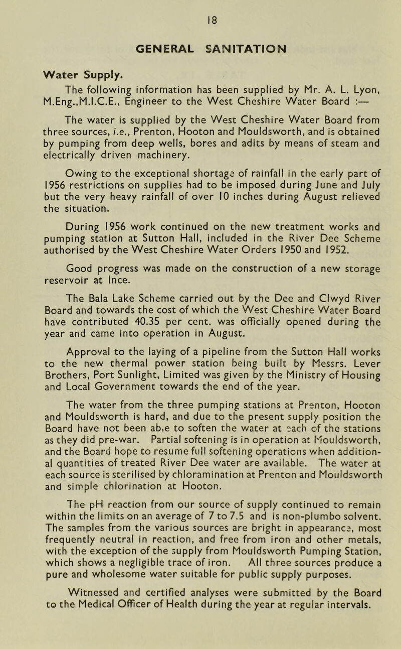 GENERAL SANITATION Water Supply. The following information has been supplied by Mr. A. L. Lyon, M.Eng,,M.I.C.E., Engineer to the West Cheshire Water Board :— The water is supplied by the West Cheshire Water Board from three sources, /.e., Prenton, Hooton and Mouldsworth, and is obtained by pumping from deep wells, bores and adits by means of steam and electrically driven machinery. Owing to the exceptional shortage of rainfall in the early part of 1956 restrictions on supplies had to be imposed during June and July but the very heavy rainfall of over 10 inches during August relieved the situation. During 1956 work continued on the new treatment works and pumping station at Sutton Hall, included in the River Dee Scheme authorised by the West Cheshire Water Orders 1950 and 1952. Good progress was made on the construction of a new storage reservoir at Ince. The Bala Lake Scheme carried out by the Dee and Clwyd River Board and towards the cost of which the West Cheshire Water Board have contributed 40.35 per cent, was officially opened during the year and came into operation in August. Approval to the laying of a pipeline from the Sutton Hall works to the new thermal power station being built by Messrs. Lever Brothers, Port Sunlight, Limited was given by the Ministry of Housing and Local Government towards the end of the year. The water from the three pumping stations at Prenton, Hooton and Mouldsworth is hard, and due to the present supply position the Board have not been ab.e to soften the water at each of the stations as they did pre-war. Partial softening is in operation at Mouldsworth, and the Board hope to resume full softening operations when addition- al quantities of treated River Dee water are available. The water at each source is sterilised by chloramination at Prenton and Mouldsworth and simple chlorination at Hooton. The pH reaction from our source of supply continued to remain within the limits on an average of 7 to 7.5 and is non-plumbo solvent. The samples from the various sources are bright in appearance, most frequently neutral in reaction, and free from iron and other metals, with the exception of the supply from Mouldsworth Pumping Station, which shows a negligible trace of iron. All three sources produce a pure and wholesome water suitable for public supply purposes. Witnessed and certified analyses were submitted by the Board to the Medical Officer of Health during the year at regular intervals.