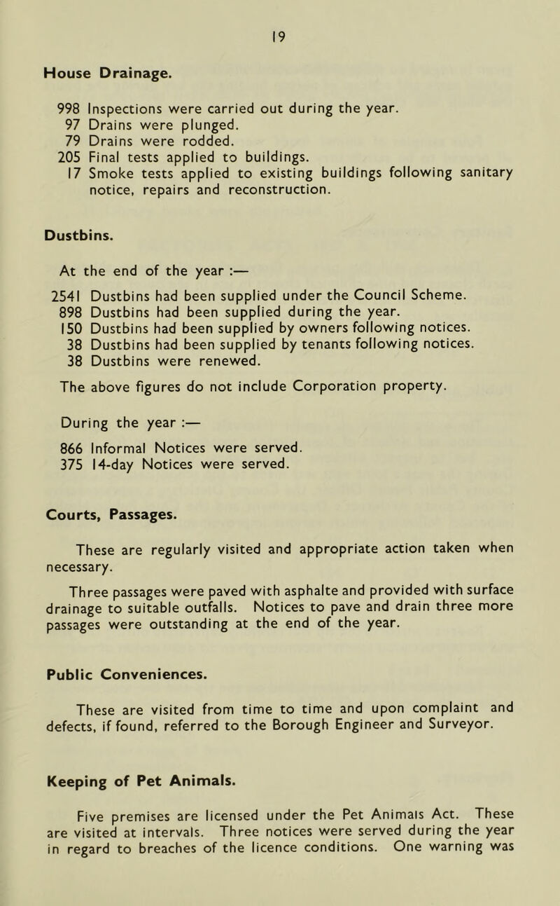 House Drainage. 998 Inspections were carried out during the year. 97 Drains were plunged. 79 Drains were rodded. 205 Final tests applied to buildings. 17 Smoke tests applied to existing buildings following sanitary notice, repairs and reconstruction. Dustbins. At the end of the year :— 2541 Dustbins had been supplied under the Council Scheme. 898 Dustbins had been supplied during the year. 150 Dustbins had been supplied by owners following notices. 38 Dustbins had been supplied by tenants following notices. 38 Dustbins were renewed. The above figures do not include Corporation property. During the year :— 866 Informal Notices were served. 375 14-day Notices were served. Courts, Passages. These are regularly visited and appropriate action taken when necessary. Three passages were paved with asphalte and provided with surface drainage to suitable outfalls. Notices to pave and drain three more passages were outstanding at the end of the year. Public Conveniences. These are visited from time to time and upon complaint and defects, if found, referred to the Borough Engineer and Surveyor. Keeping of Pet Animals. Five premises are licensed under the Pet Animals Act. These are visited at intervals. Three notices were served during the year in regard to breaches of the licence conditions. One warning was